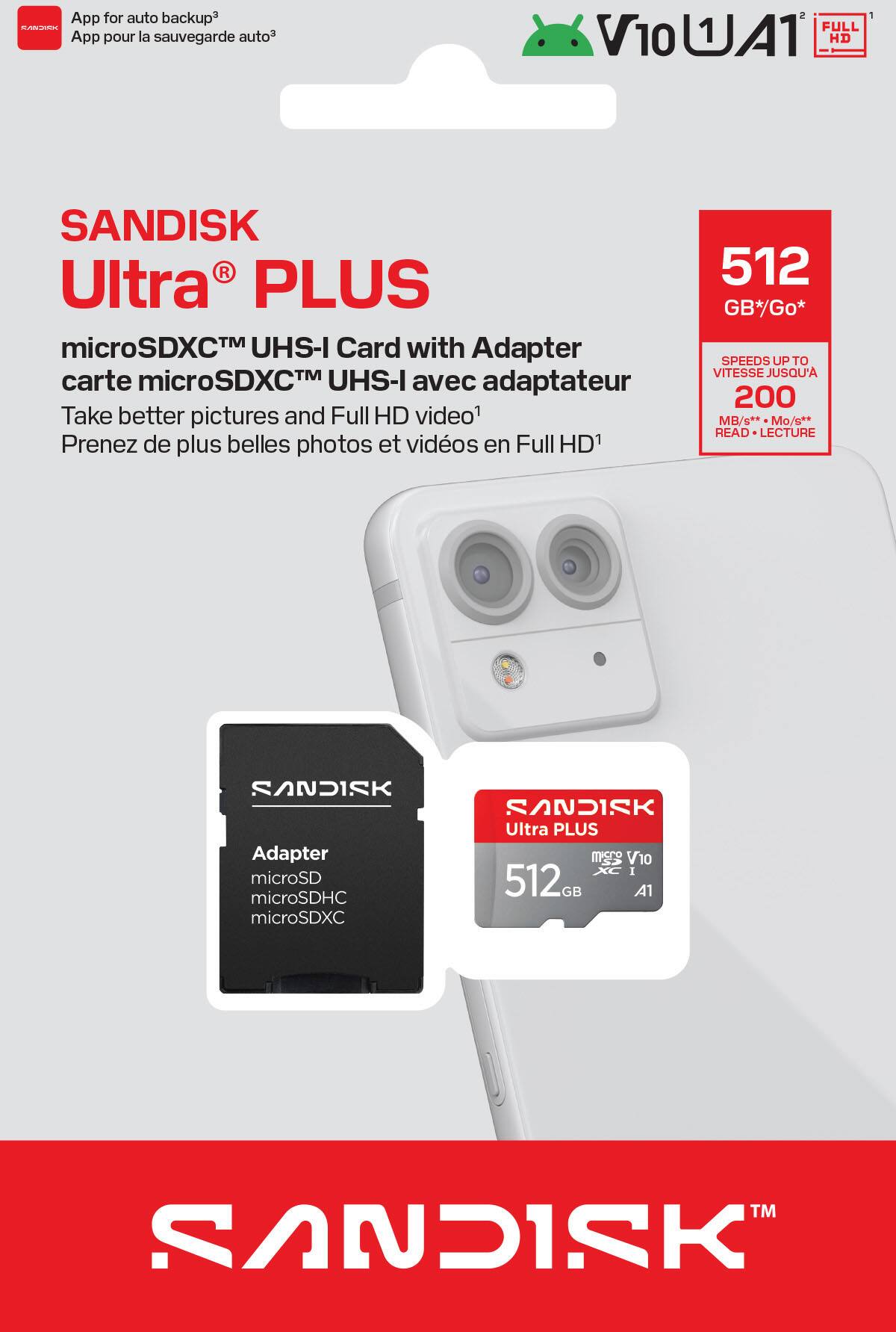 App for auto backup³  
App pour la sauvegarde auto³

SANDISK Ultra PLUS  
microSDXC™ UHS-I Card with Adapter  
carte microSDXC™ UHS-I avec adaptateur

Take better pictures and Full HD video¹  
Prenez de plus belles photos et vidéos en Full HD¹

512 GB* / Go*  
SPEEDS UP TO 200 MB/s**  
VITESSE JUSQU'A 200 Mo/s**  
READ - LECTURE

Adapter microSD  
microSDHC microSDXC

SANDISK Ultra PLUS  
512 GB  
A1

V10 UHS-I  
FULL HD