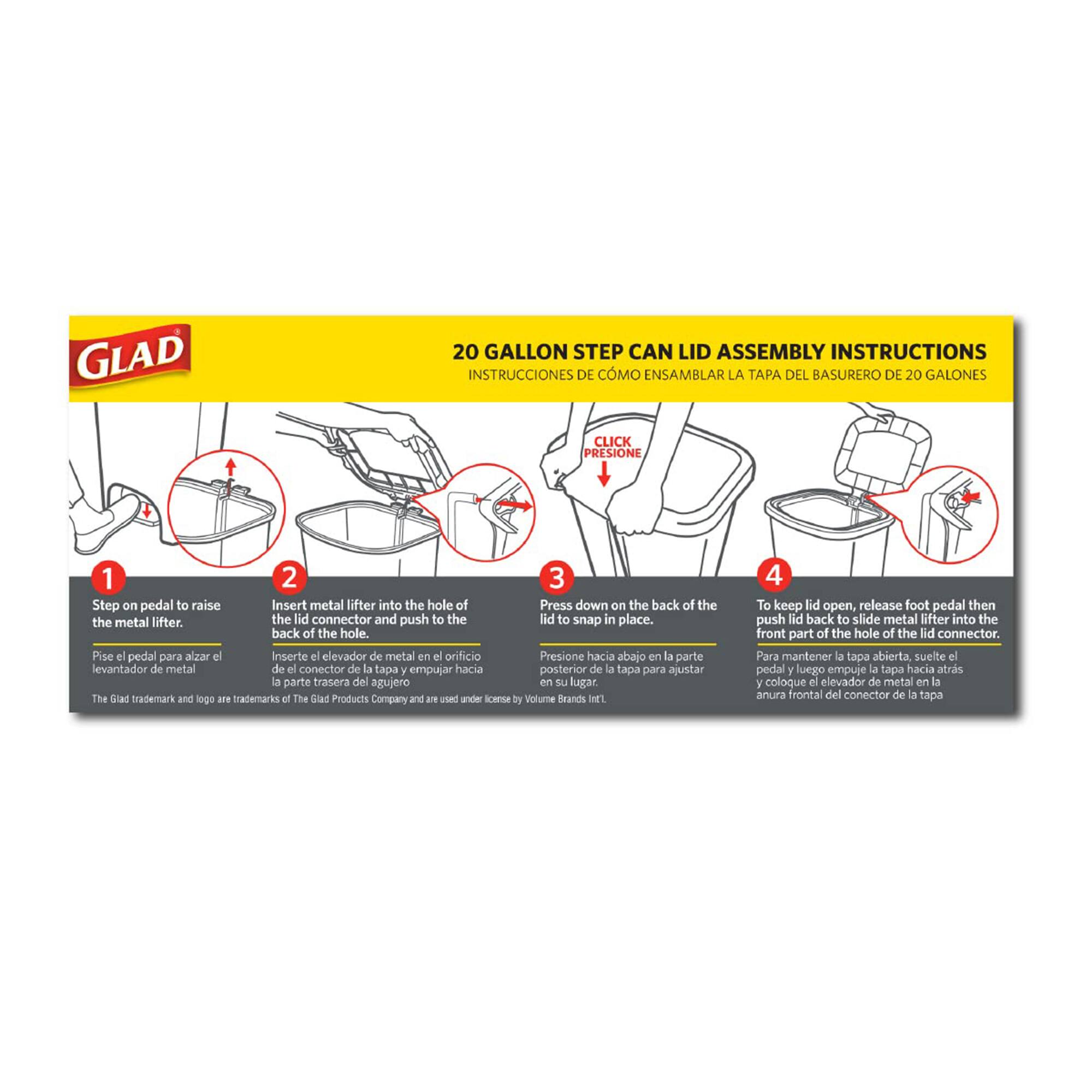 **GLAD 20 GALLON STEP CAN LID ASSEMBLY INSTRUCTIONS**

**INSTRUCCIONES DE CÓMO ENSAMBLAR LA TAPA DEL BASURERO DE 20 GALONES**

1. **Step on pedal to raise the metal lifter.**
   - Pise el pedal para alzar el elevador de metal.

2. **Insert metal lifter into the hole of the lid connector and push to the back of the hole.**
   - Inserte el elevador de metal en el orificio del conector de la tapa y empuje hacia la parte trasera del agujero.

3. **Press down on the back of the lid to snap in place.**
   - Presione hacia abajo en la parte posterior de la tapa para ajustarla en su lugar.

4. **To keep lid open, release foot pedal then push lid back to slide metal lifter into the front part of the hole of the lid connector.**
   - Para mantener la tapa abierta, suelte el pedal y empuje la tapa hacia atrás para deslizar el elevador de metal en la parte frontal del agujero del conector de la tap