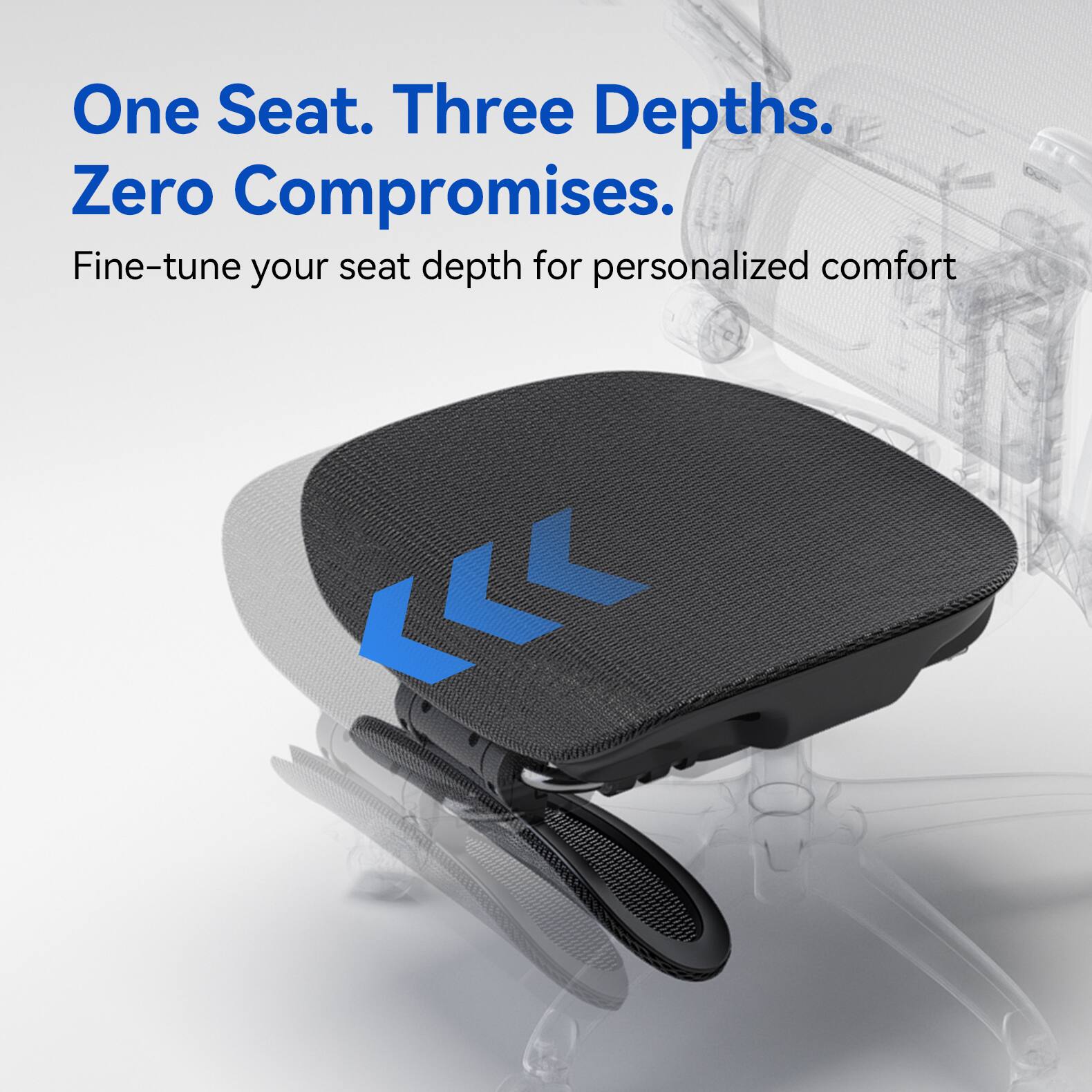 One Seat. Three Depths. Zero Compromises.  
Fine-tune your seat depth for personalized comfort