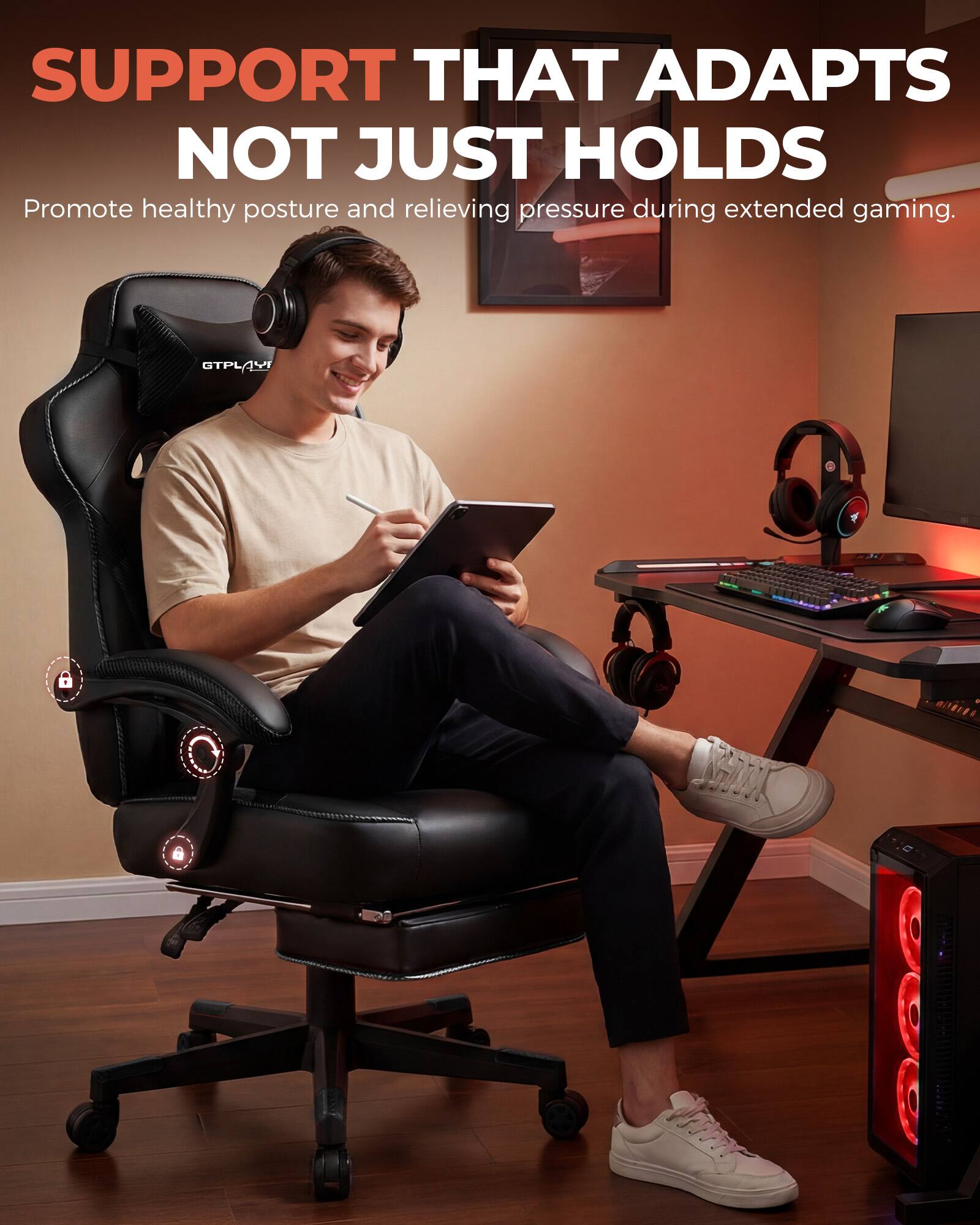 SUPPORT THAT ADAPTS NOT JUST HOLDS  
Promote healthy posture and relieving pressure during extended gaming.