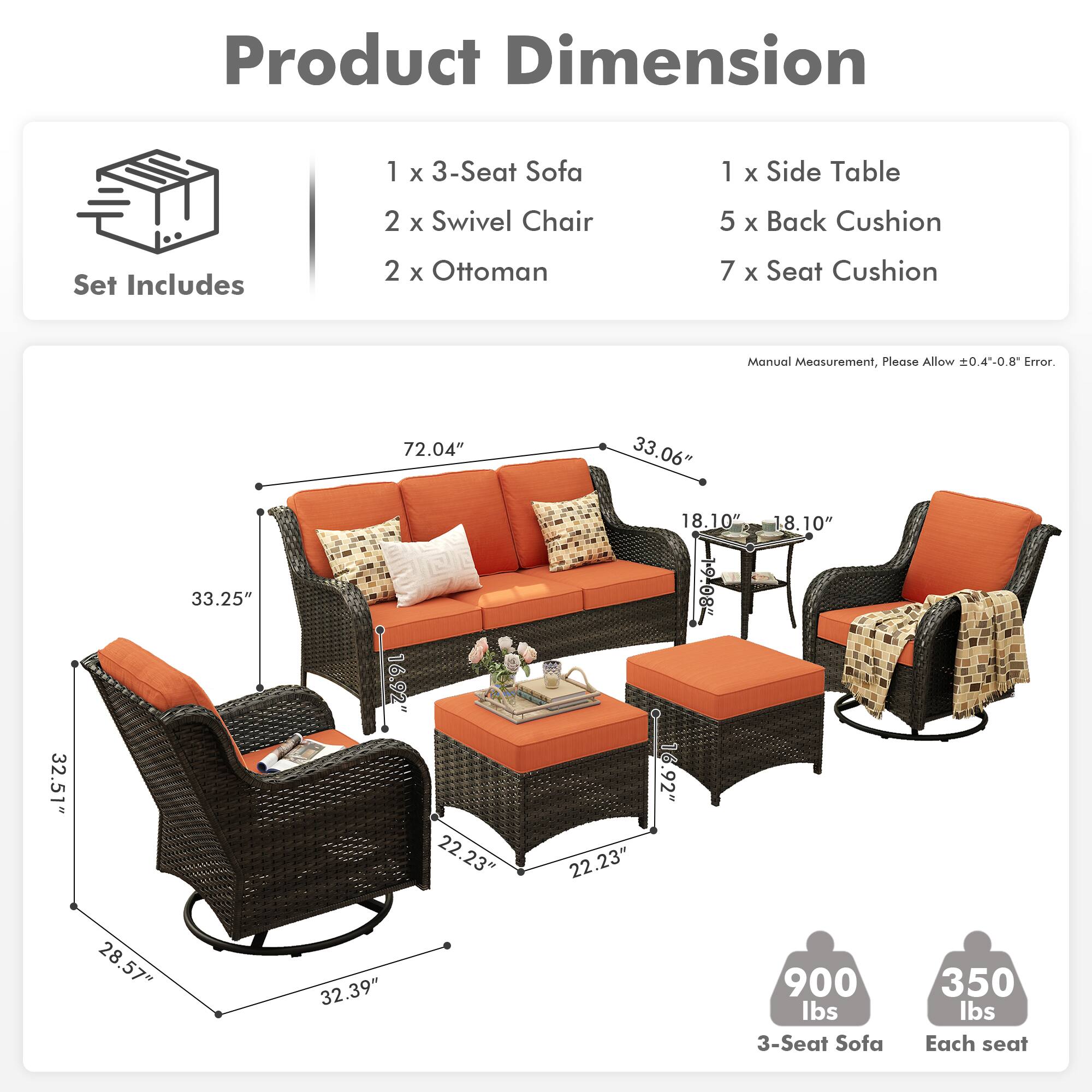 **Product Dimension**

**Set Includes**
- 1 x 3-Seat Sofa
- 2 x Swivel Chair
- 2 x Ottoman
- 1 x Side Table
- 5 x Back Cushion
- 7 x Seat Cushion

**Manual Measurement, Please Allow ±0.4"-0.8" Error.**

- 3-Seat Sofa: 72.04" x 33.06" x 33.25"
- Swivel Chair: 32.51" x 16.92" x 18.10"
- Ottoman: 22.23" x 22.23" x 18.10"
- Side Table: 28.57" x 28" x 32.39"
- Weight: 900 lbs (3-Seat Sofa), 350 lbs (Each seat)
