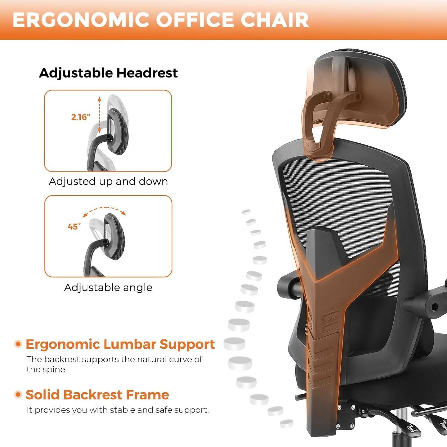ERGONOMIC OFFICE CHAIR

Adjustable Headrest
- 2.16" Adjusted up and down
- 45° Adjustable angle

Ergonomic Lumbar Support
- The backrest supports the natural curve of the spine.

Solid Backrest Frame
- It provides you with stable and safe support.