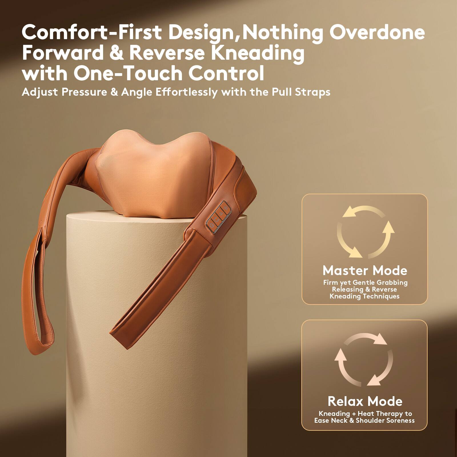 Comfort-First Design, Nothing Overdone  
Forward & Reverse Kneading with One-Touch Control  
Adjust Pressure & Angle Effortlessly with the Pull Straps  

Master Mode  
Firm yet Gentle Grabbing Releasing & Reverse Kneading Techniques  

Relax Mode  
Kneading + Heat Therapy to Ease Neck & Shoulder Soreness