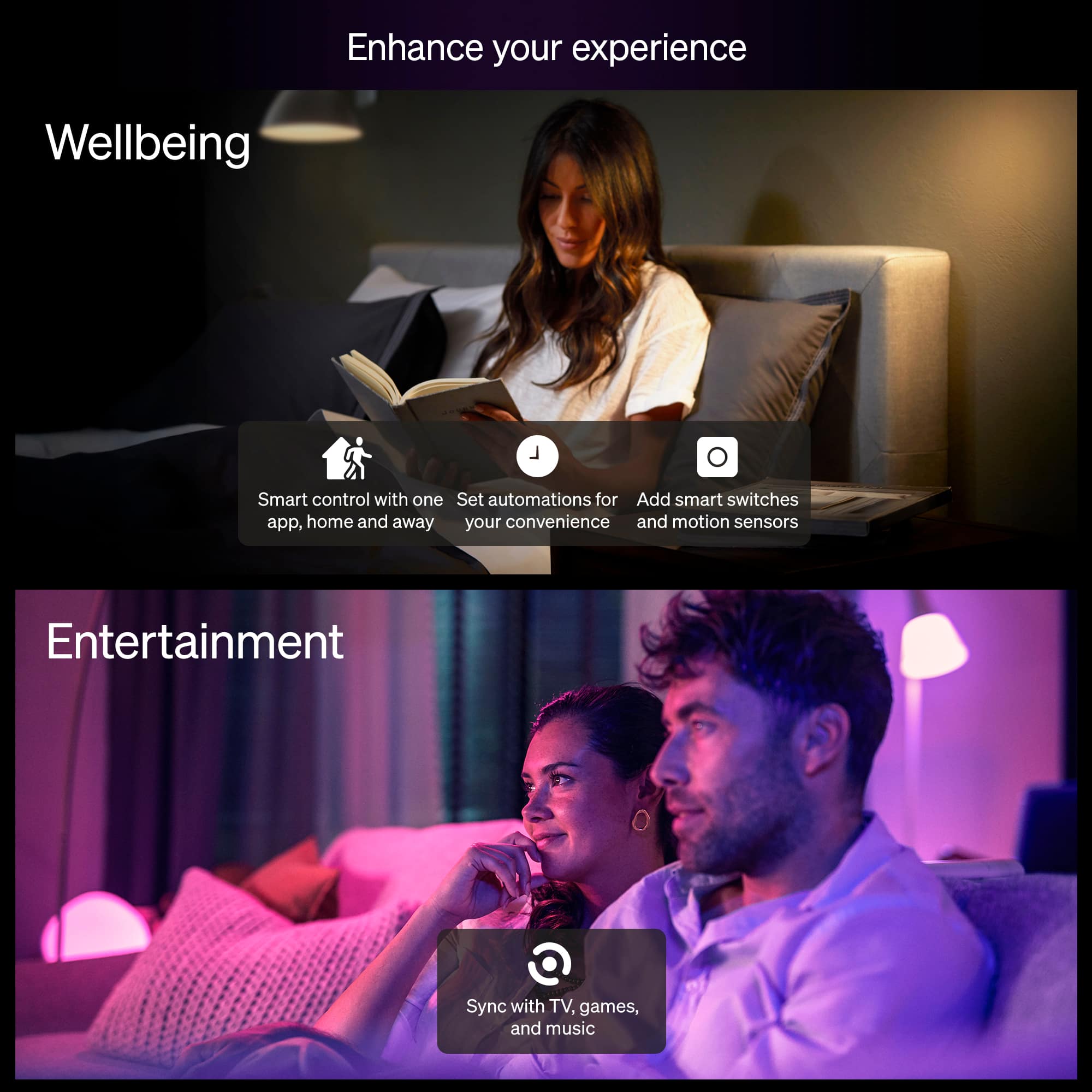Enhance your experience
Wellbeing
- Smart control with one app, home and away
- Set automations for your convenience
- Add smart switches and motion sensors
Entertainment
- Sync with TV, games, and music