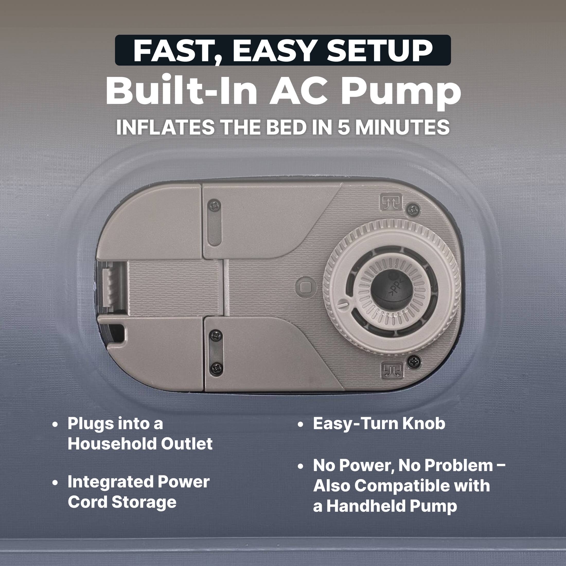 FAST, EASY SETUP  
Built-In AC Pump  
INFLATES THE BED IN 5 MINUTES

- Plugs into a Household Outlet  
- Integrated Power Cord Storage  
- Easy-Turn Knob  
- No Power, No Problem – Also Compatible with a Handheld Pump