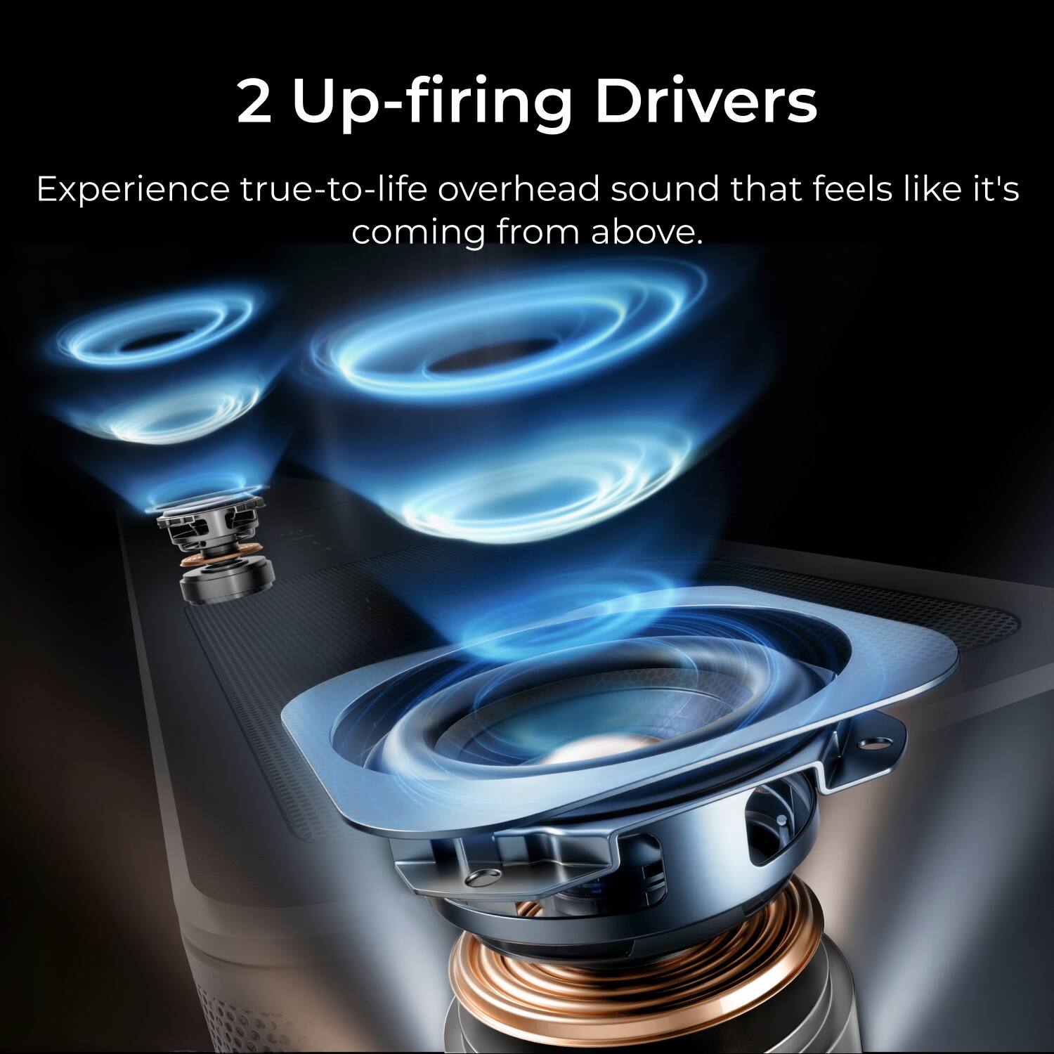 2 Up-firing Drivers  
Experience true-to-life overhead sound that feels like it's coming from above.