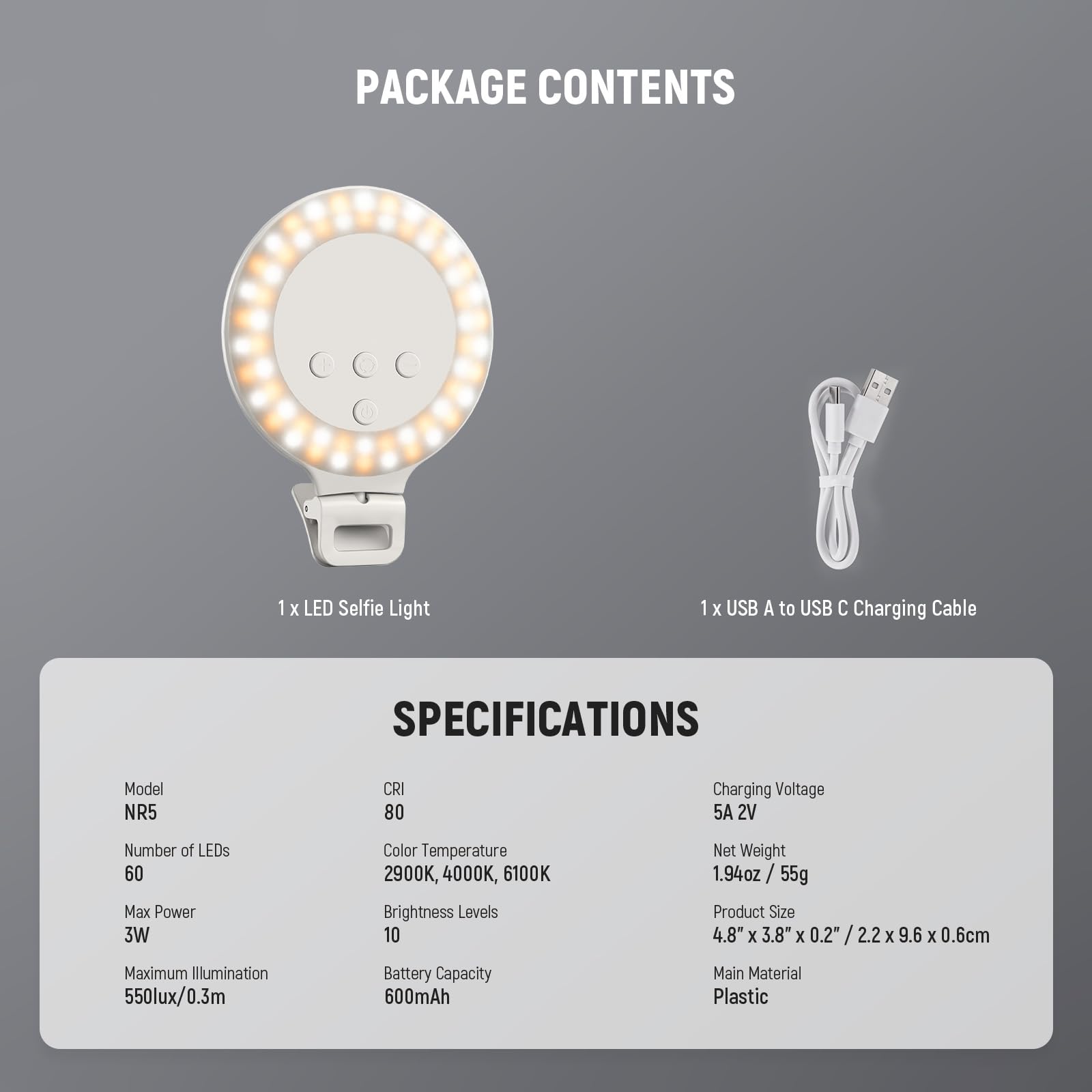 PACKAGE CONTENTS  
1 x LED Selfie Light  
1 x USB A to USB C Charging Cable  

SPECIFICATIONS  
Model: NR5  
CRI: 80  
Number of LEDs: 60  
Max Power: 3W  
Color Temperature: 2900K, 4000K, 6100K  
Brightness Levels: 10  
Maximum Illumination: 550lux/0.3m  
Battery Capacity: 600mAh  
Charging Voltage: 5A 2V  
Net Weight: 1.94oz / 55g  
Product Size: 4.8" x 3.8" x 0.2" / 2.2" x 3.8" x 0.6cm  
Main Material: Plastic