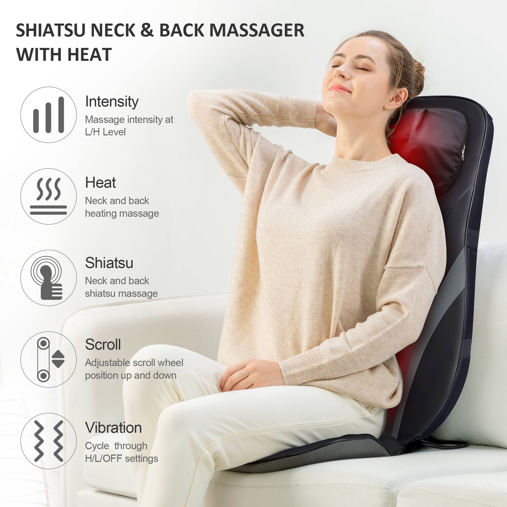 SHIATSU NECK & BACK MASSAGER WITH HEAT

- Intensity: Massage intensity at L/H Level
- Heat: Neck and back heating massage
- Shiatsu: Neck and back shiatsu massage
- Scroll: Adjustable scroll wheel position up and down
- Vibration: Cycle through H/L/OFF settings