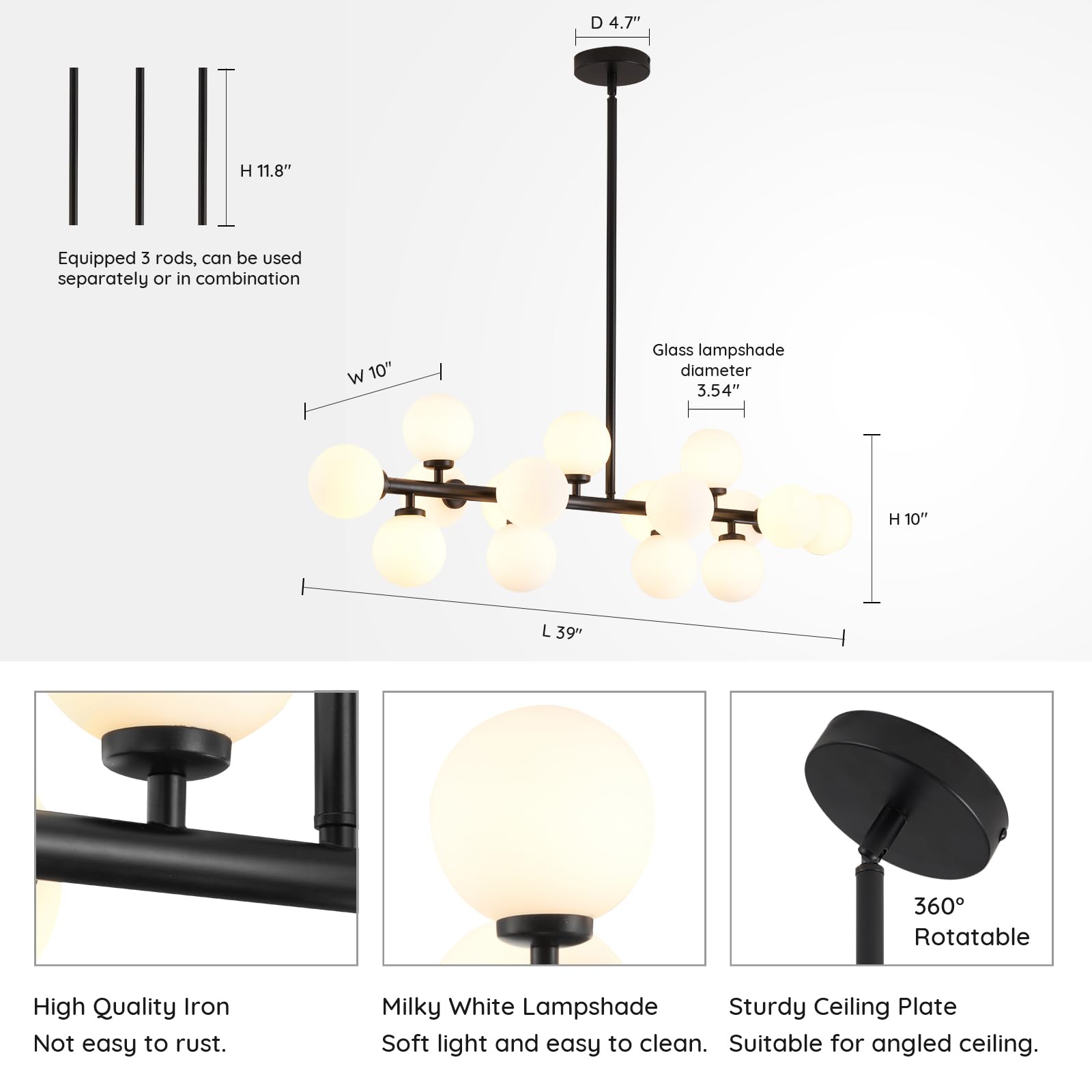 - **Height (H):** 11.8"
- **Width (W):** 10"
- **Diameter (D):** 4.7"
- **Glass Lampshade Diameter:** 3.54"
- **Length (L):** 39"
- **Height of Lampshade (H):** 10"
- **360° Rotatable**
- **High Quality Iron:** Not easy to rust.
- **Milky White Lampshade:** Soft light and easy to clean.
- **Sturdy Ceiling Plate:** Suitable for angled ceiling.
- **Equipped with 3 rods:** Can be used separately or in combination.