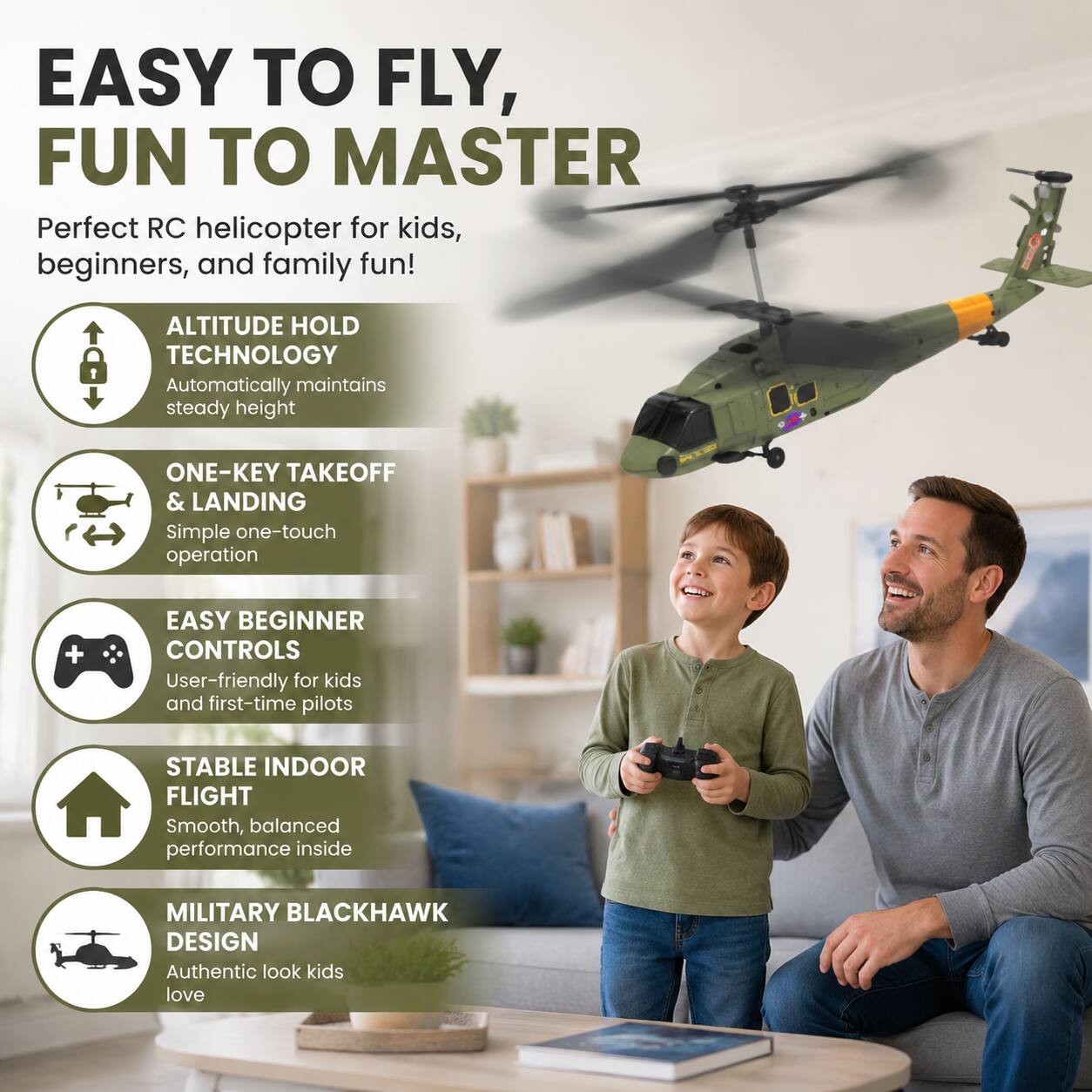 EASY TO FLY, FUN TO MASTER

Perfect RC helicopter for kids, beginners, and family fun!

- ALTITUDE HOLD TECHNOLOGY
  Automatically maintains steady height

- ONE-KEY TAKEOFF & LANDING
  Simple one-touch operation

- EASY BEGINNER CONTROLS
  User-friendly for kids and first-time pilots

- STABLE INDOOR FLIGHT
  Smooth, balanced performance inside

- MILITARY BLACKHAWK DESIGN
  Authentic look kids love