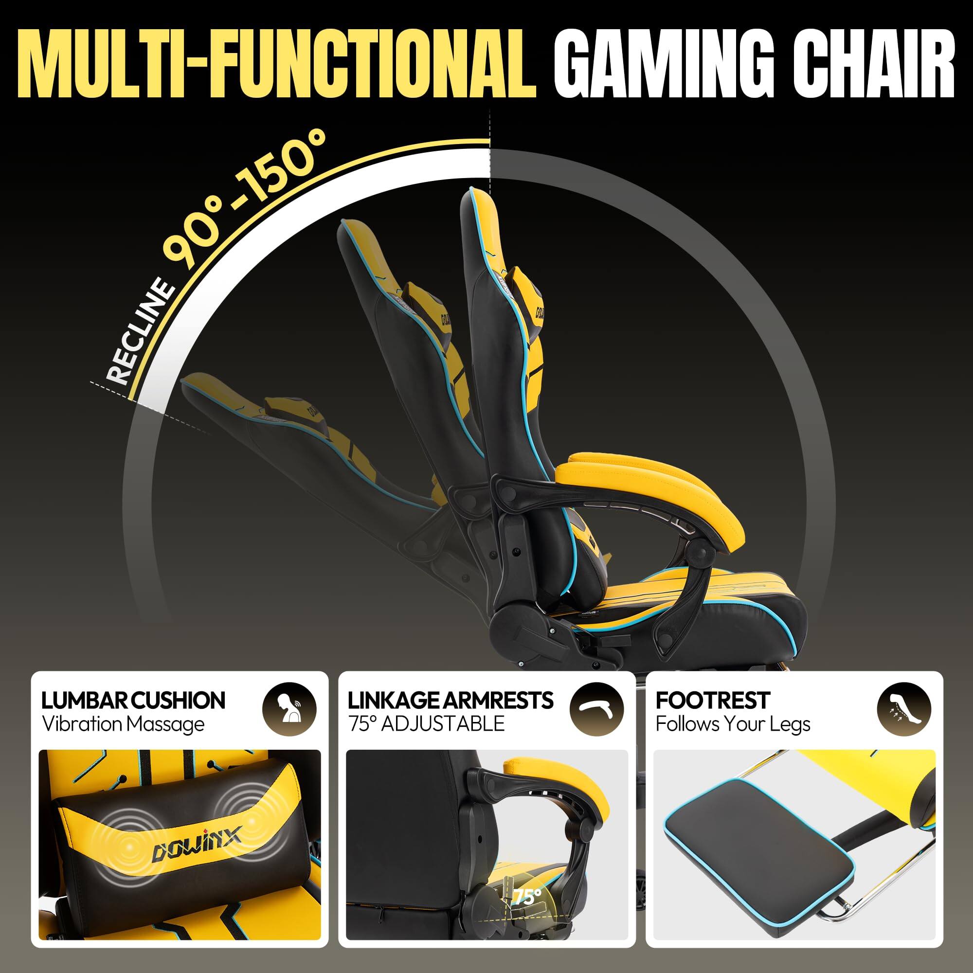 MULTI-FUNCTIONAL GAMING CHAIR

- RECLINE 90° - 150°
- LUMBAR CUSHION: Vibration Massage
- LINKAGE ARMRESTS: 75° ADJUSTABLE
- FOOTREST: Follows Your Legs

DOWINX