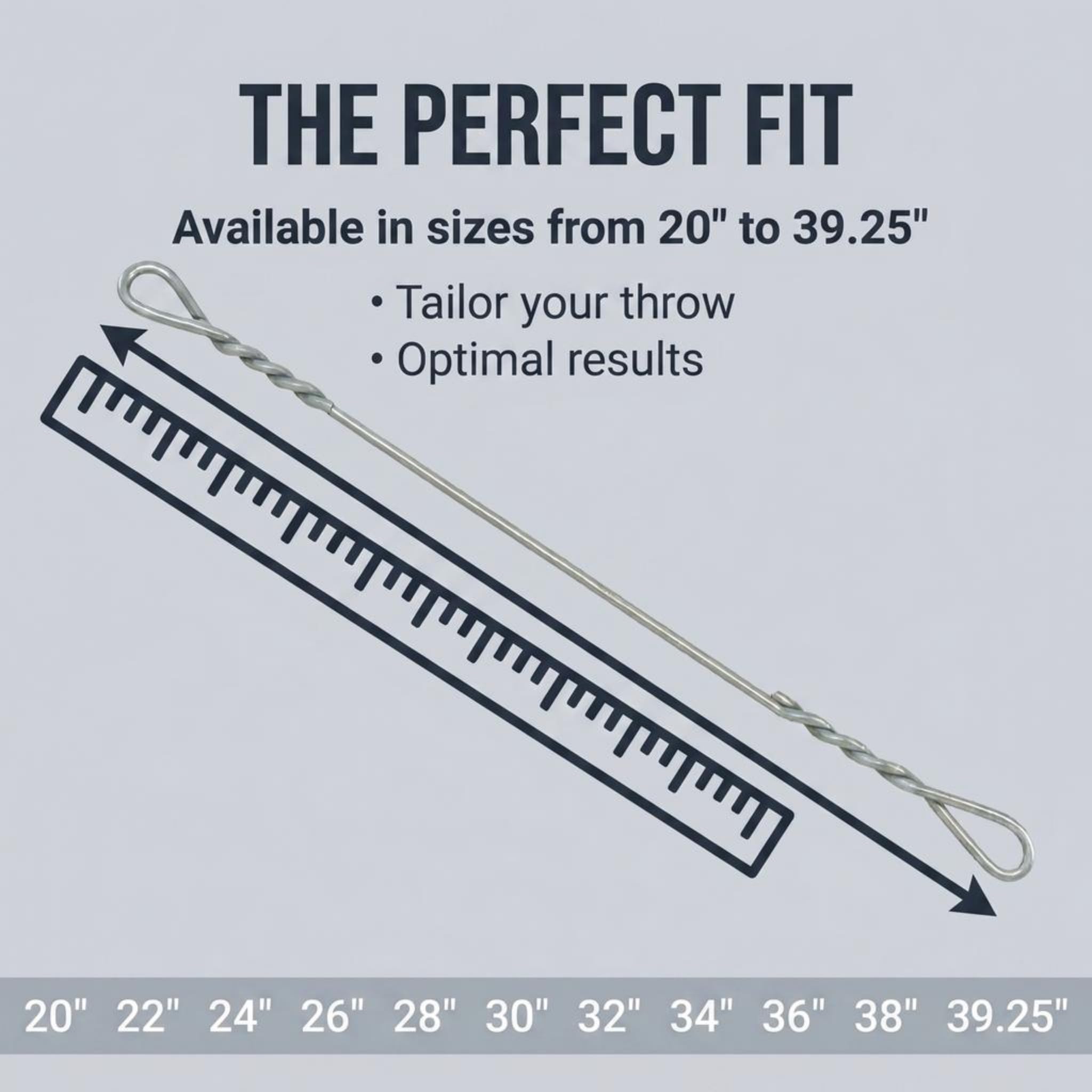THE PERFECT FIT  
Available in sizes from 20" to 39.25"  
Tailor your throw  
Optimal results  

20" 22" 24" 26" 28" 30" 32" 34" 36" 38" 39.25"