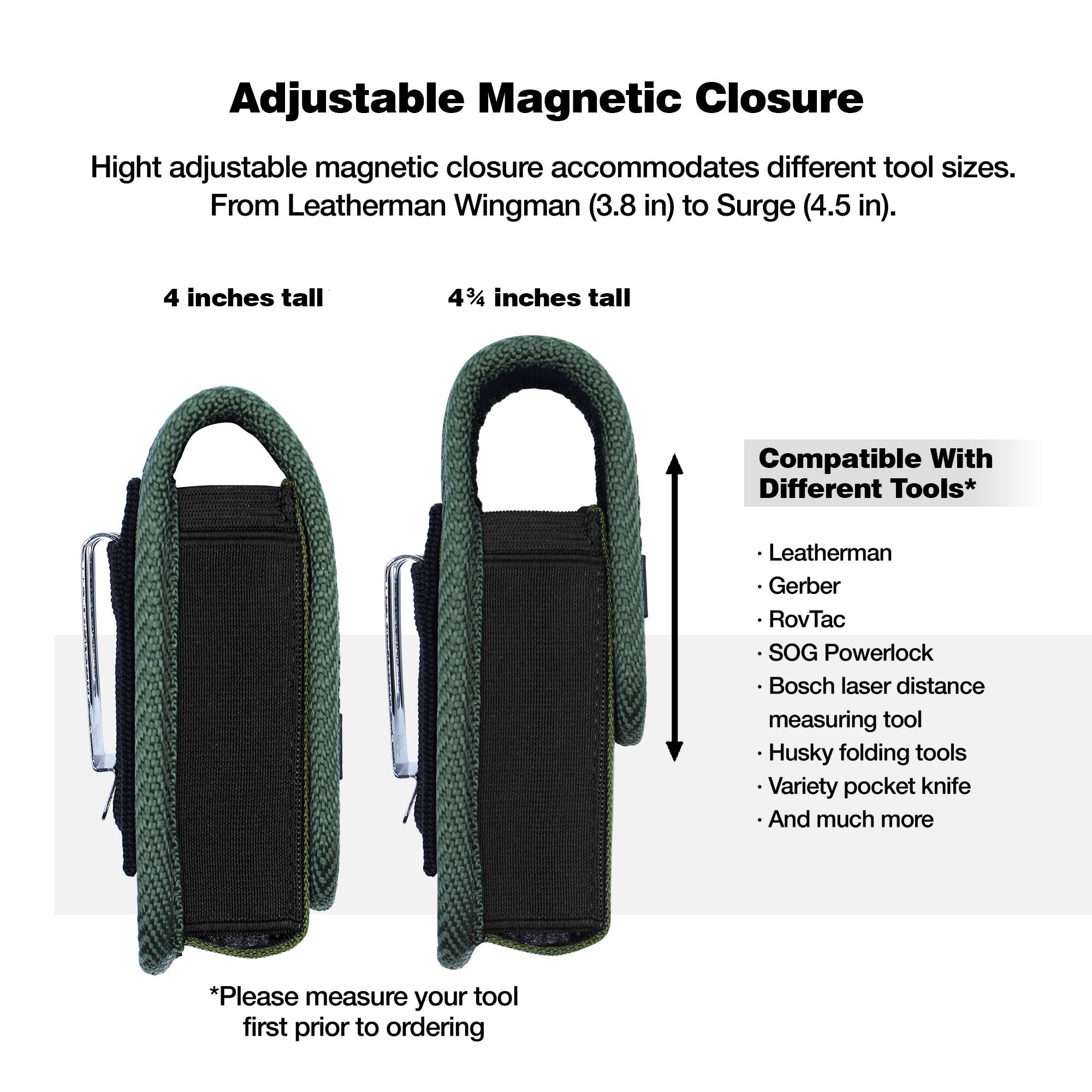 Adjustable Magnetic Closure

Height adjustable magnetic closure accommodates different tool sizes. From Leatherman Wingman (3.8 in) to Surge (4.5 in).

4 inches tall

4¼ inches tall

Compatible With Different Tools*

- Leatherman
- Gerber
- RovTac
- SOG Powerlock
- Bosch laser distance measuring tool
- Husky folding tools
- Variety pocket knife
- And much more

*Please measure your tool first prior to ordering