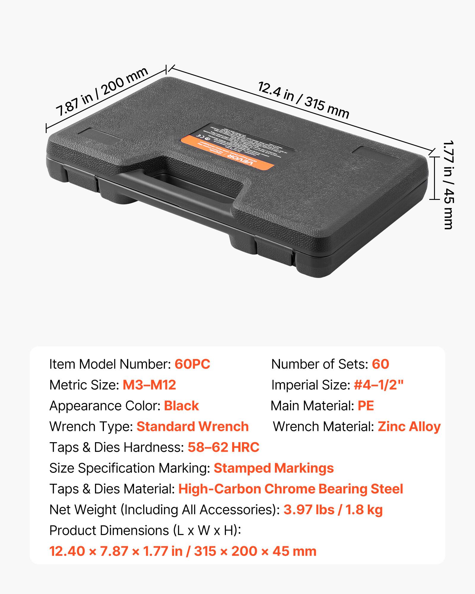- Item Model Number: 60PC
- Number of Sets: 60
- Metric Size: M3-M12
- Imperial Size: #4-1/2"
- Appearance Color: Black
- Main Material: PE
- Wrench Type: Standard Wrench
- Wrench Material: Zinc Alloy
- Taps & Dies Hardness: 58-62 HRC
- Size Specification Marking: Stamped Markings
- Taps & Dies Material: High-Carbon Chrome Bearing Steel
- Net Weight (Including All Accessories): 3.97 lbs / 1.8 kg
- Product Dimensions (L x W x H): 12.40 x 7.87 x 1.77 in / 315 x 200 x 45 mm

Dimensions:
- 7.87 in / 200 mm
- 12.4 in / 315 mm
- 1.77 in / 45 mm