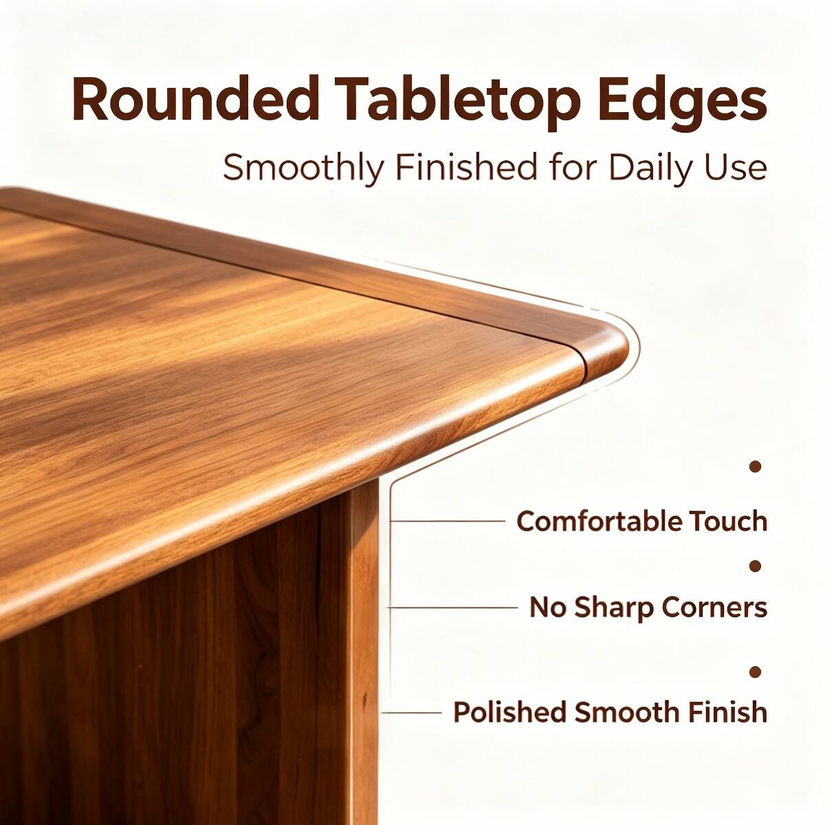 Rounded Tabletop Edges  
Smoothly Finished for Daily Use

- Comfortable Touch
- No Sharp Corners
- Polished Smooth Finish