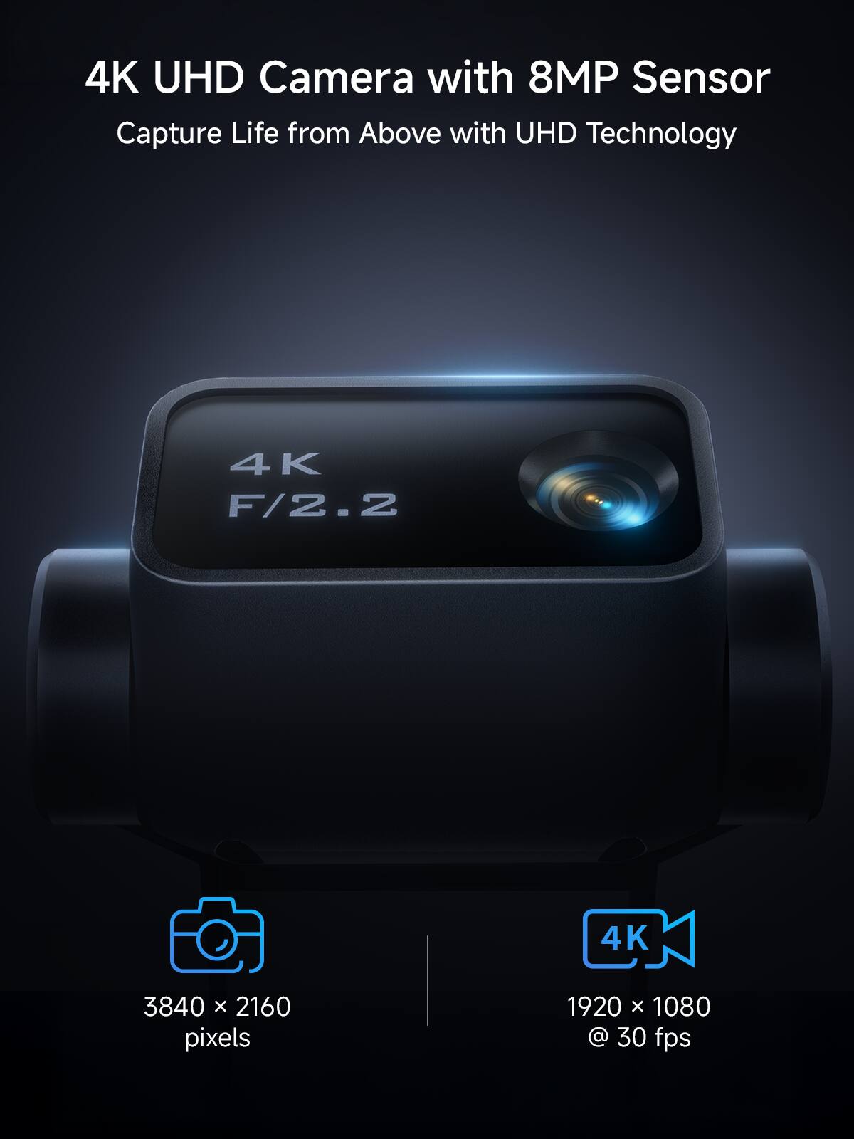 4K UHD Camera with 8MP Sensor  
Capture Life from Above with UHD Technology  

4K F/2.2  

3840 x 2160 pixels  

1920 x 1080 @ 30 fps