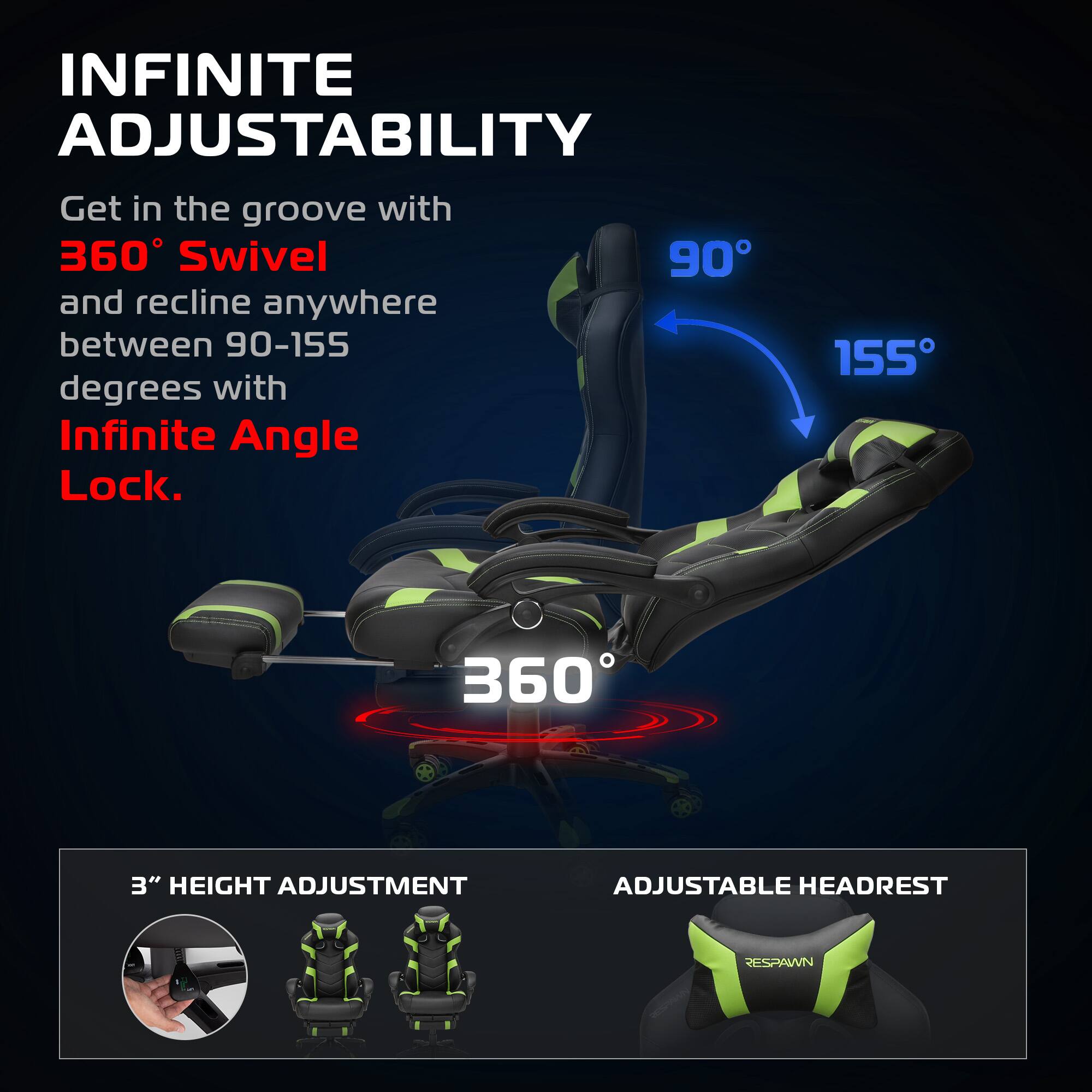INFINITE ADJUSTABILITY

Get in the groove with 360° Swivel and recline anywhere between 90-155 degrees with Infinite Angle Lock.

360°

90° 155°

3" HEIGHT ADJUSTMENT

ADJUSTABLE HEADREST

RESPAWN