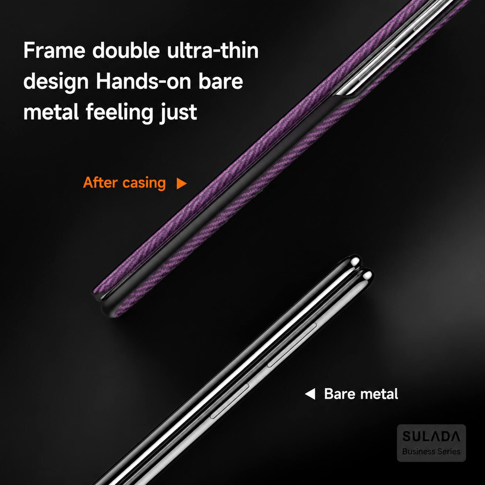 Frame double ultra-thin design Hands-on bare metal feeling just  
After casing  
Bare metal  
SULADA Business Series