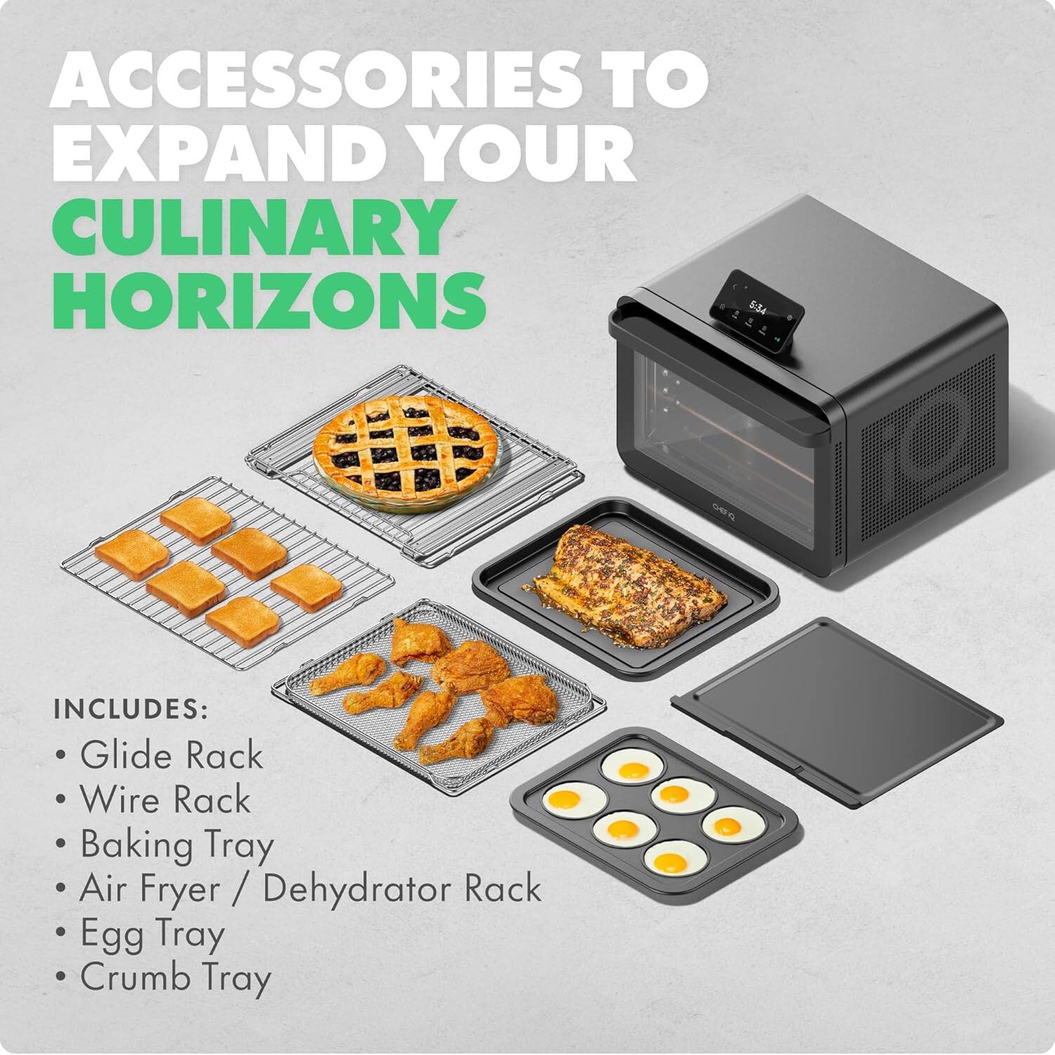 ACCESSORIES TO EXPAND YOUR CULINARY HORIZONS

INCLUDES:
- Glide Rack
- Wire Rack
- Baking Tray
- Air Fryer / Dehydrator Rack
- Egg Tray
- Crumb Tray