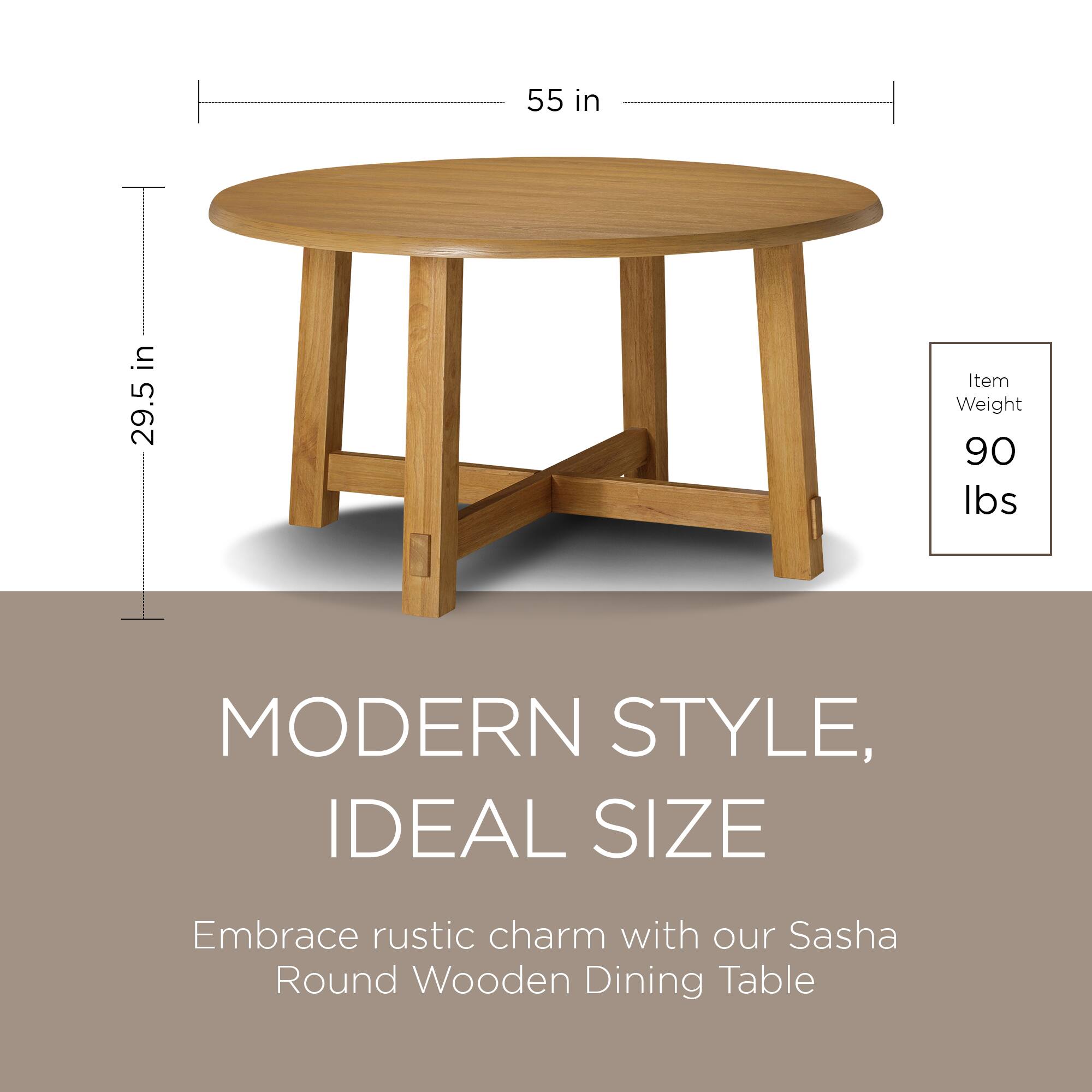 55 in  
29.5 in  

Item Weight: 90 lbs  

MODERN STYLE, IDEAL SIZE  

Embrace rustic charm with our Sasha Round Wooden Dining Table