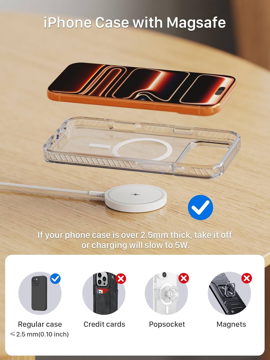 iPhone Case with Magsafe

If your phone case is over 2.5mm thick, take it off or charging will slow to 5W.

Regular case 2.5 mm (0.10 inch)
Credit cards
Popsocket
Magnets