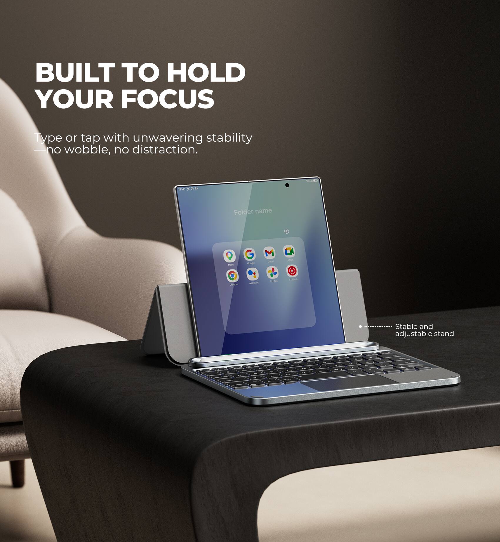 BUILT TO HOLD YOUR FOCUS  
Type or tap with unwavering stability - no wobble, no distraction.  

4 GO  
Folder name 1 - M - - 1 - - Stable and adjustable stand