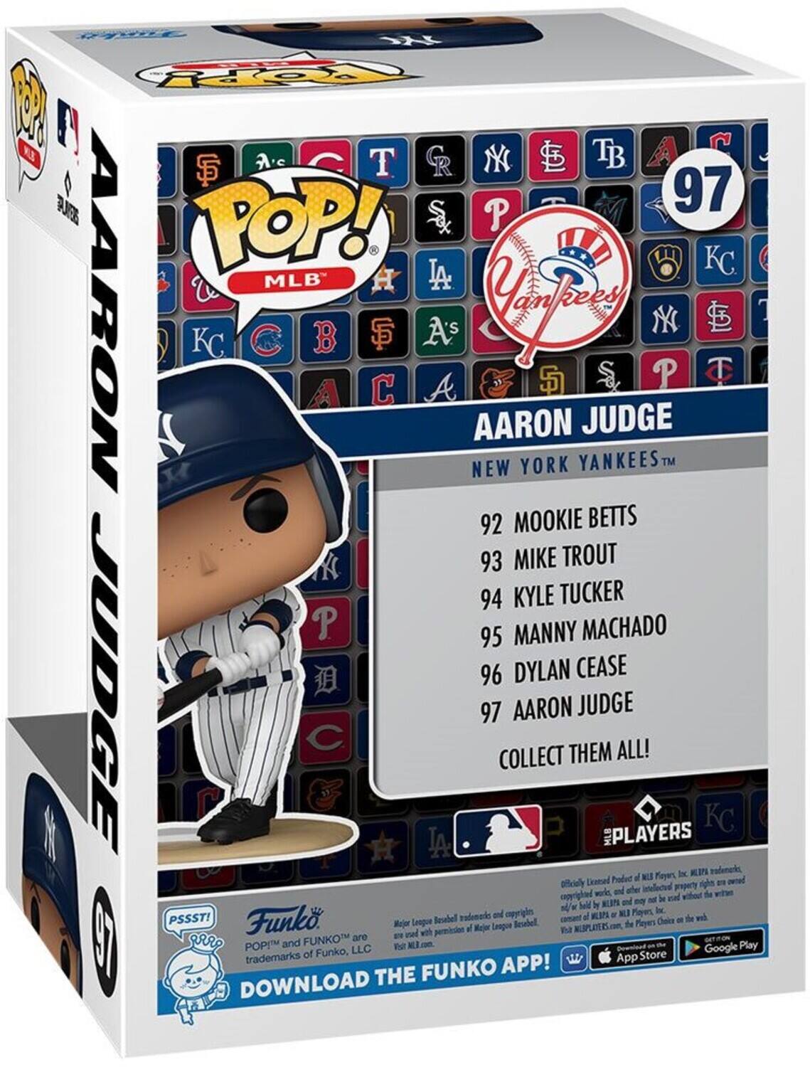 S OpY W NE P T CR NY TB SF R 97 TOP! S P LA KC C B SF A's Cayey SD S P T A & AARON JUDGE NEW YORK YANKEES TM X 92 MOOKIE BETTS K 93 MIKE TROUT 94 KYLE TUCKER P 95 MANNY MACHADO 96 DYLAN CEASE JUDGE 97 COLLECT AARON THEM JUDGE MLB PLAYERS ALL! KC Dx KIN tadenarks Product of NLS Players owned Officially Licensed property are and other copyrighted works, without the and no be d beld by KLIPA - st/w Inc. vademado and copyright al WLAPA L Player. wh PSSST! Funko. Baseball constant Choice - the Major League Baseball the Players with permission of Major League Baseball and FUNKO POP! and FUNKO APP! DOWNLOAD THE

97 AARON JUDGE  
NEW YORK YANKEES™

92 MOOKIE BETTS  
93 MIKE TROUT  
94 KYLE TUCKER  
95 MANNY MACHADO  
96 DYLAN CEASE  
97 AARON JUDGE

