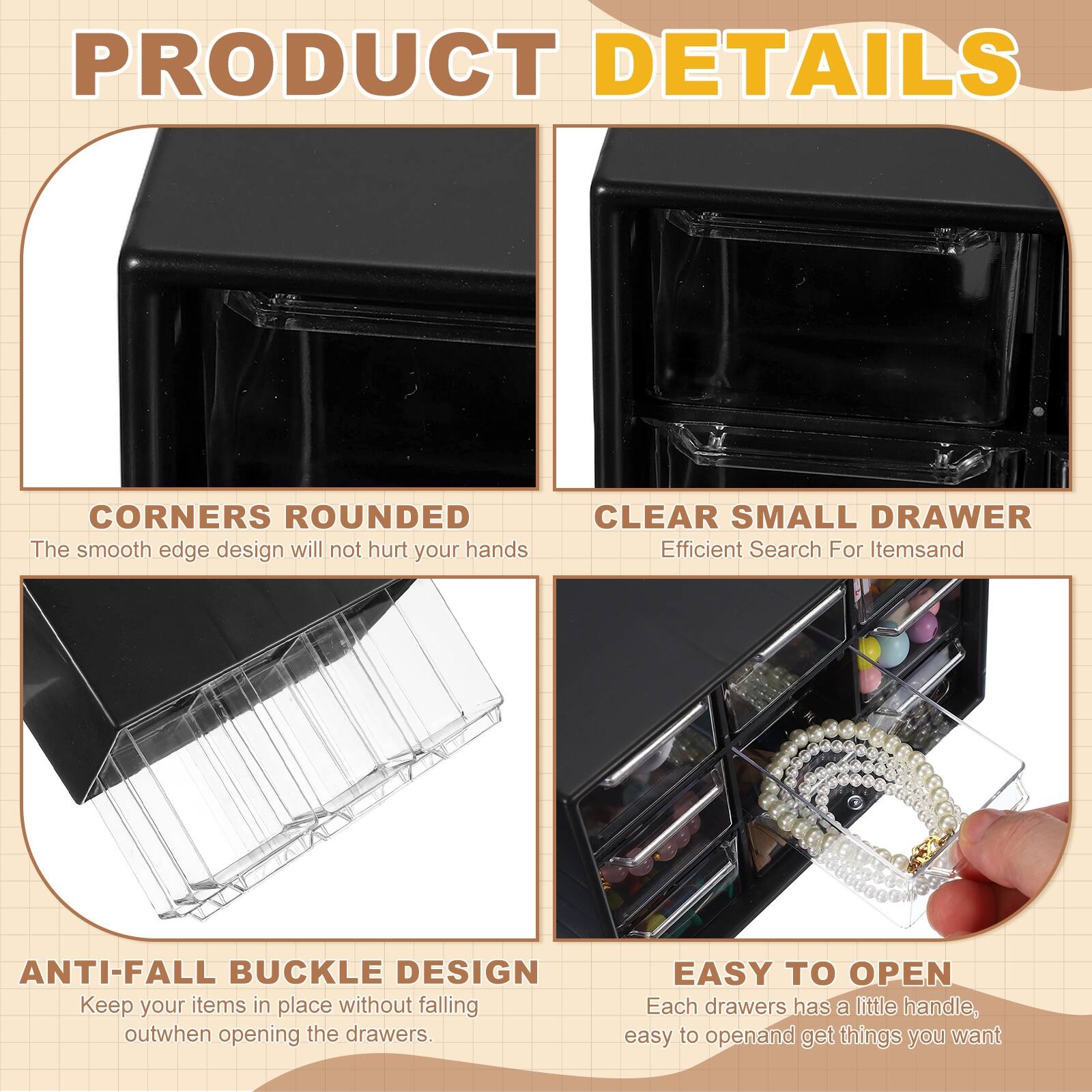 PRODUCT DETAILS

- CORNERS ROUNDED  
  The smooth edge design will not hurt your hands

- CLEAR SMALL DRAWER  
  Efficient Search For Items

- ANTI-FALL BUCKLE DESIGN  
  Keep your items in place without falling out when opening the drawers

- EASY TO OPEN  
  Each drawer has a little handle, easy to open and get things you want
