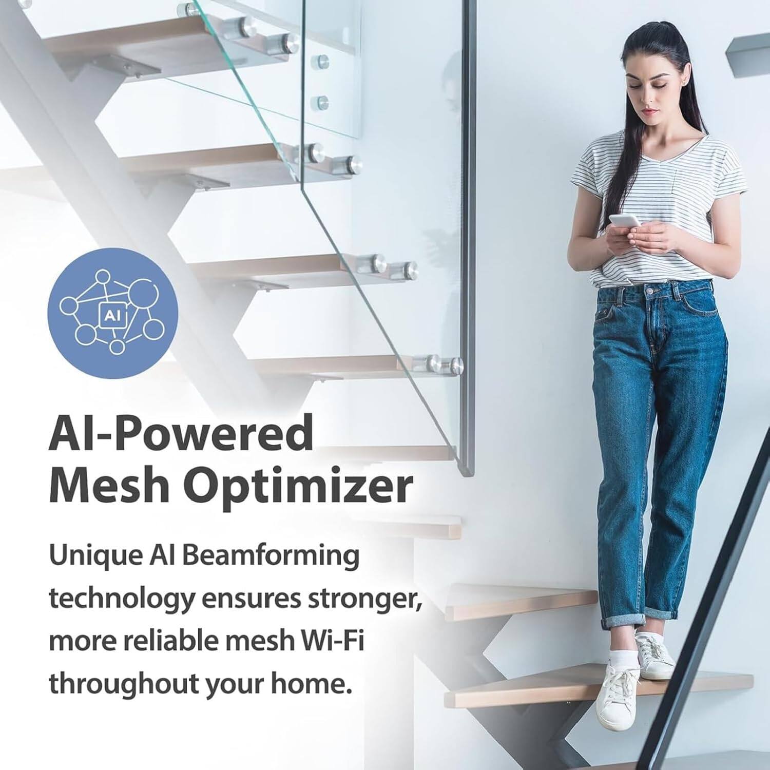 AI-Powered Mesh Optimizer

Unique AI Beamforming technology ensures stronger, more reliable mesh Wi-Fi throughout your home.