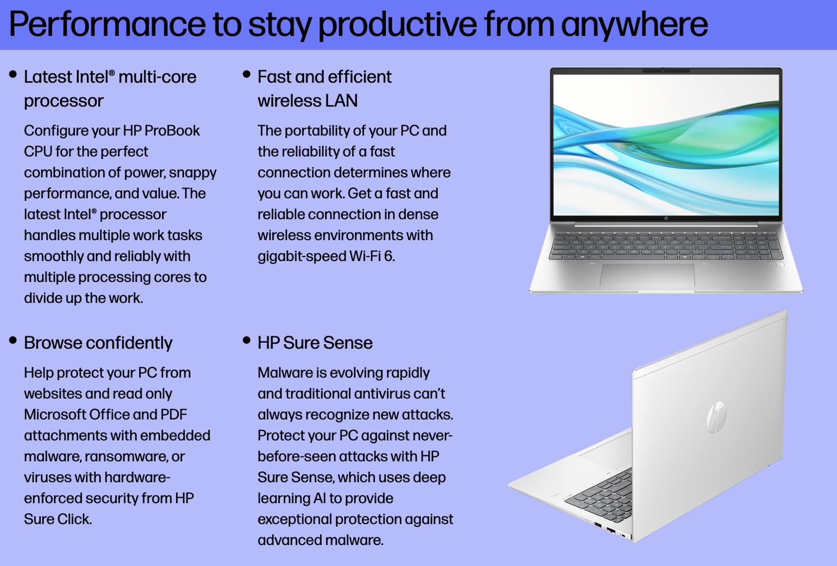 Performance to stay productive from anywhere

- Latest Intel® multi-core processor
  Configure your HP ProBook CPU for the perfect combination of power, snappy performance, and value. The latest Intel® processor handles multiple work tasks smoothly and reliably with multiple processing cores to divide up the work.

- Fast and efficient wireless LAN
  The portability of your PC and the reliability of a fast connection determines where you can work. Get a fast and reliable connection in dense wireless environments with gigabit-speed Wi-Fi 6.

- Browse confidently
  Help protect your PC from websites and read only Microsoft Office and PDF attachments with embedded malware, ransomware, or viruses with hardware-enforced security from HP Sure Click.

- HP Sure Sense
  Malware is evolving rapidly and traditional antivirus can't always recognize new attacks. Protect your PC against never-before-seen attacks with HP Sure Sense, which uses deep learning AI to provide exceptional protection against advanced malware.