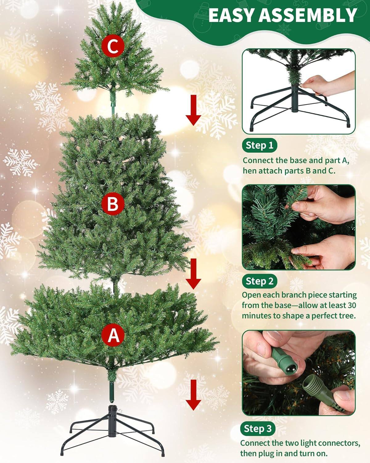 EASY ASSEMBLY

Step 1: Connect the base and part A, then attach parts B and C.

Step 2: Open each branch piece starting from the base—allow at least 30 minutes to shape a perfect tree.

Step 3: Connect the two light connectors, then plug in and turn on.