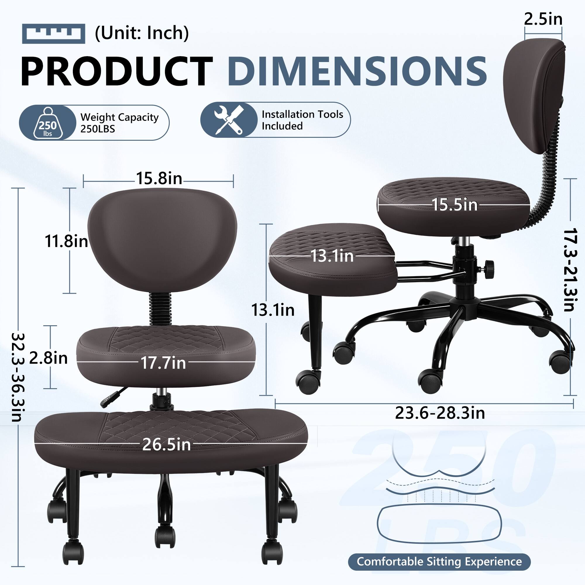 **PRODUCT DIMENSIONS**  
(Unit: Inch)

- **Weight Capacity:** 250 lbs / 250LBS
- **Installation Tools Included**

**Dimensions:**
- **Seat Height:** 17.7in
- **Seat Width:** 26.5in
- **Seat Depth:** 17.7in
- **Backrest Height:** 15.8in
- **Backrest Width:** 11.8in
- **Armrest Height:** 13.1in
- **Armrest Width:** 15.5in
- **Seat Height Adjustment:** 17.3-21.3in
- **Seat Height Adjustment:** 23.6-28.3in
- **Overall Height:** 32.3-36.3in
- **Overall Width:** 22.0in
- **Overall Depth:** 23.6-28.3in
- **Casters:** 2.5in

**Comfortable Sitting Experience**
