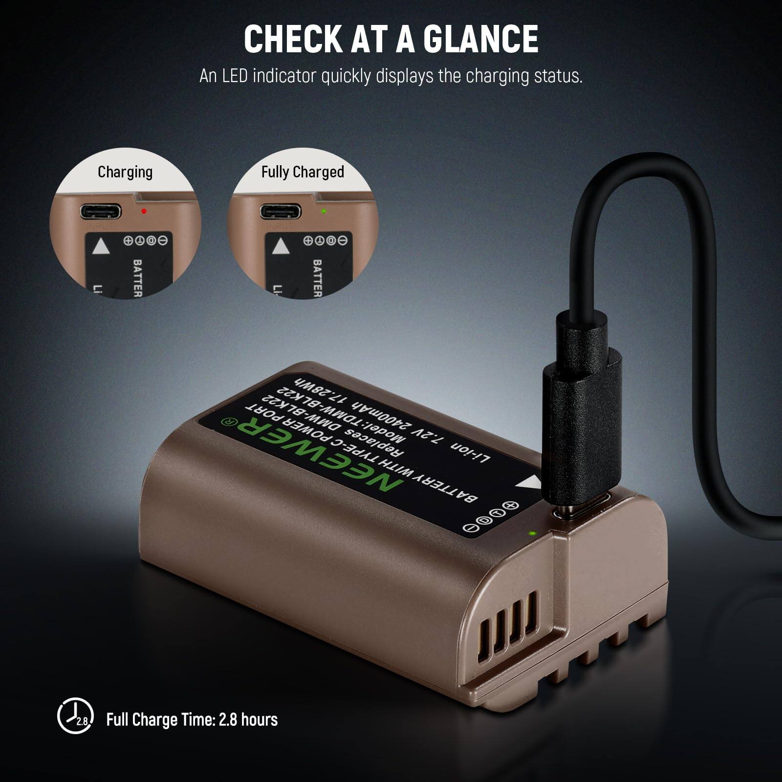 CHECK AT A GLANCE  
An LED indicator quickly displays the charging status.  

Charging  
Fully Charged  

BATTERY  
Li-ion  

Model: TDMW-BLK22  
2400mAh  

POWER  
Replaces 7.2V  

TYPE-C  

Full Charge Time: 2.8 hours