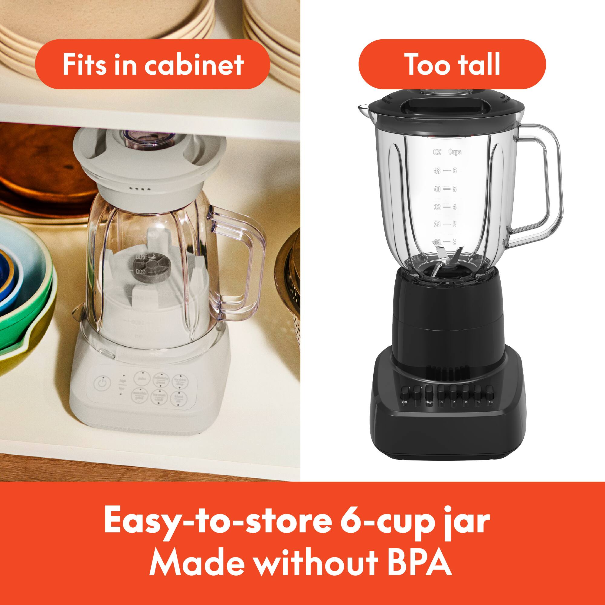 Fits in cabinet

Too tall

Easy-to-store 6-cup jar
Made without BPA
