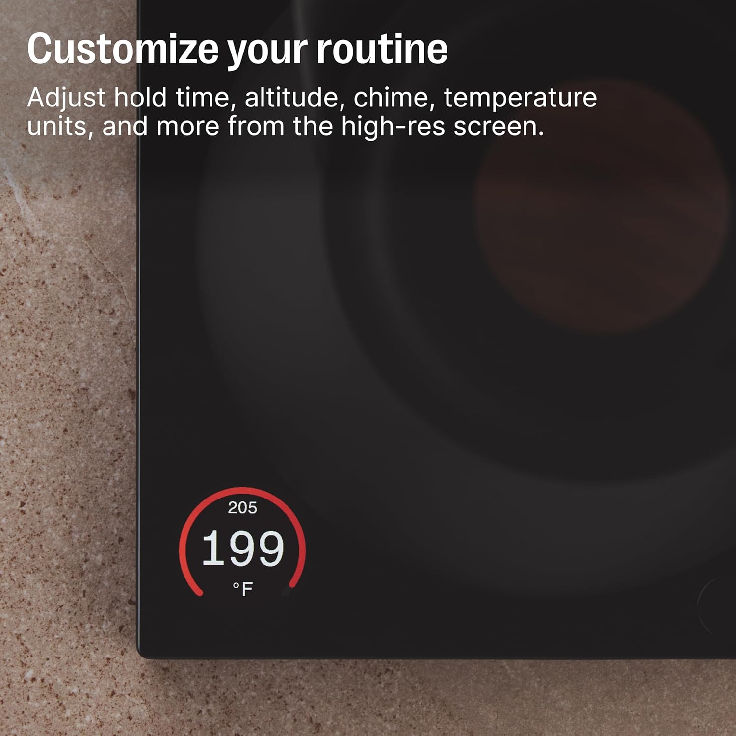 Customize your routine  
Adjust hold time, altitude, chime, temperature units, and more from the high-res screen.  

205  
199  
°F