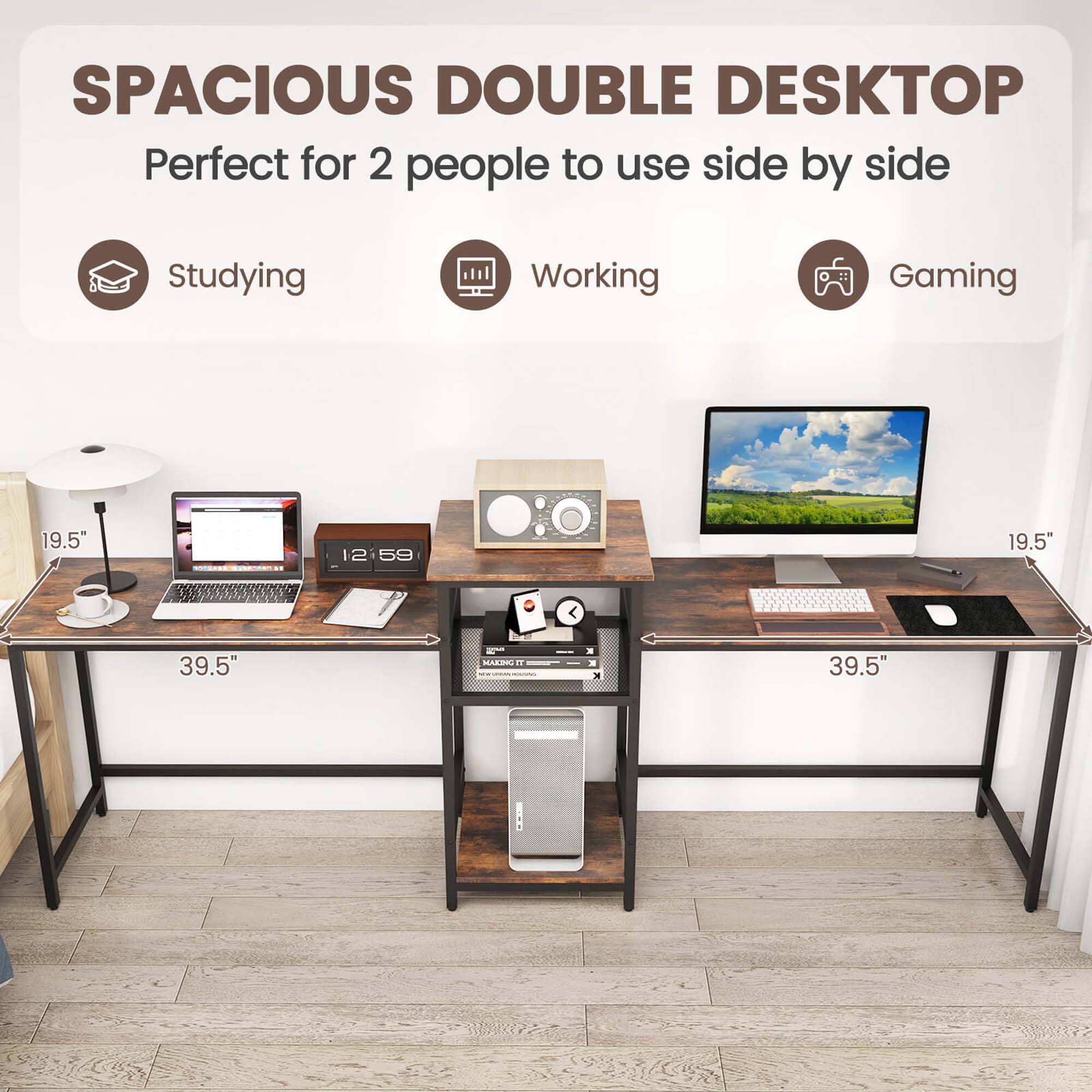 SPACIOUS DOUBLE DESKTOP Perfect for 2 people to use side by side

Studying
Working
Gaming

19.5"
19.5"
39.5"
39.5"