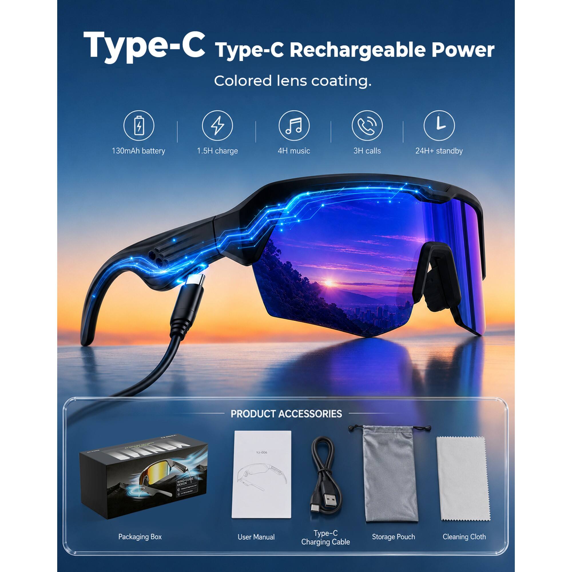 Type-C Type-C Rechargeable Power  
Colored lens coating.  

130mAh battery  
1.5H charge  
4H music  
3H calls  
24H+ standby  

PRODUCT ACCESSORIES  
Packaging Box  
User Manual  
Type-C Charging Cable  
Storage Pouch  
Cleaning Cloth