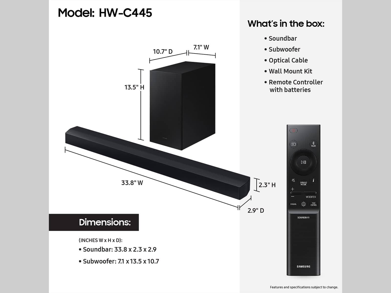 Model: HW-C445
What's in the box:
10.7" D 7.1" W Soundbar
Subwoofer
Optical Cable
Wall Mount Kit
13.5" H Remote Controller with batteries
Dimensions:
Soundbar: 33.8 x 2.3 x 2.9
Subwoofer: 7.1 x 13.5 x 10.7
Samsung
Features and specifications subject to change.