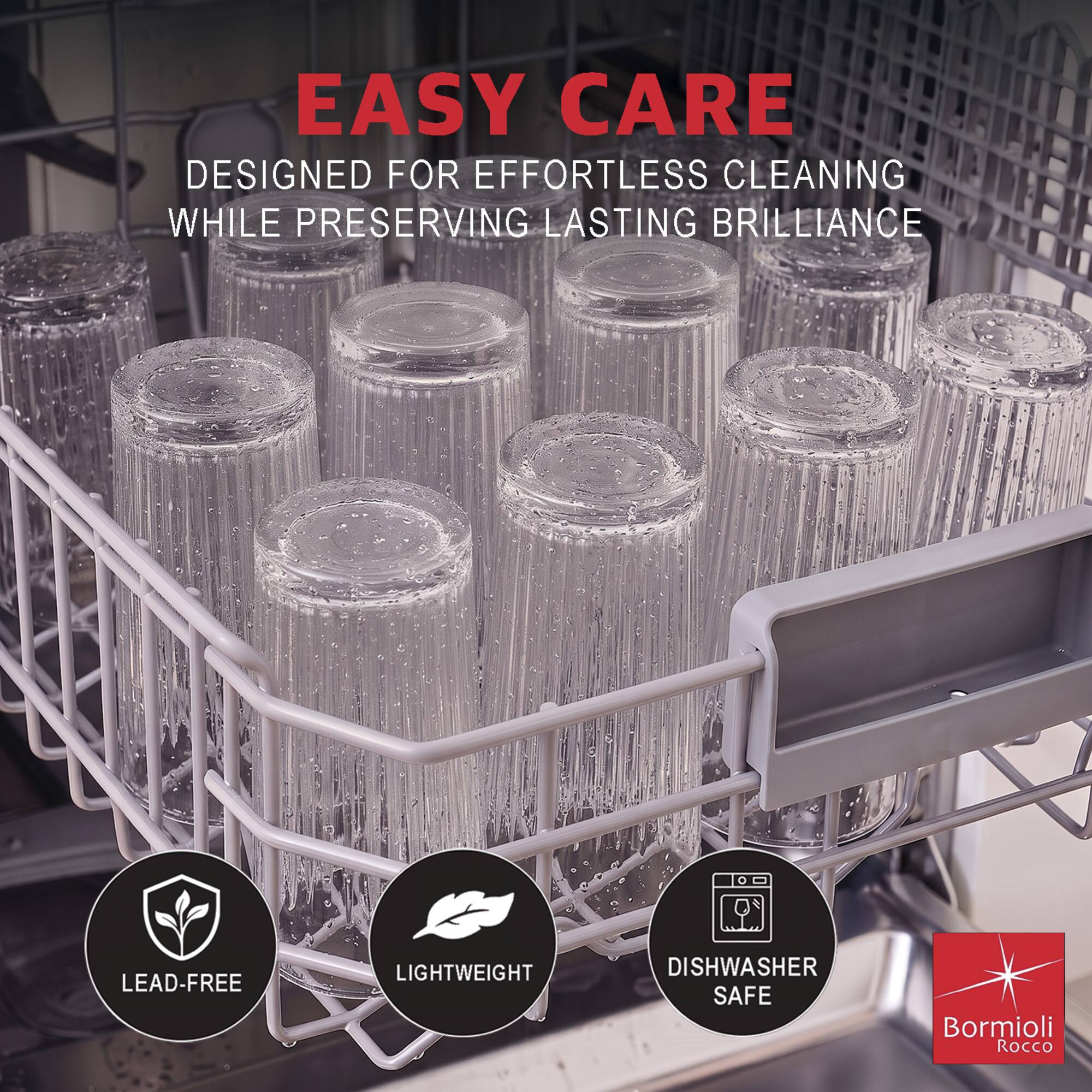 EASY CARE  
DESIGNED FOR EFFORTLESS CLEANING WHILE PRESERVING LASTING BRILLIANCE  

LEAD-FREE  
LIGHTWEIGHT  
DISHWASHER SAFE  

Bormioli Rocco