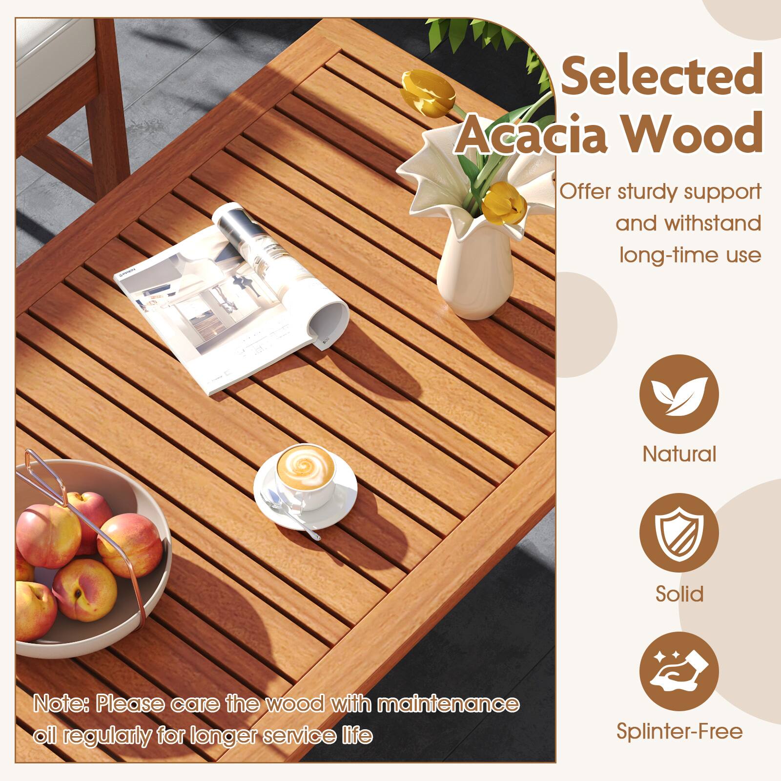 Selected Acacia Wood Offer sturdy support and withstand long-time use e Natural Solid Note: Please care the wood with maintenance oil regularly for longer service life Splinter-Free.