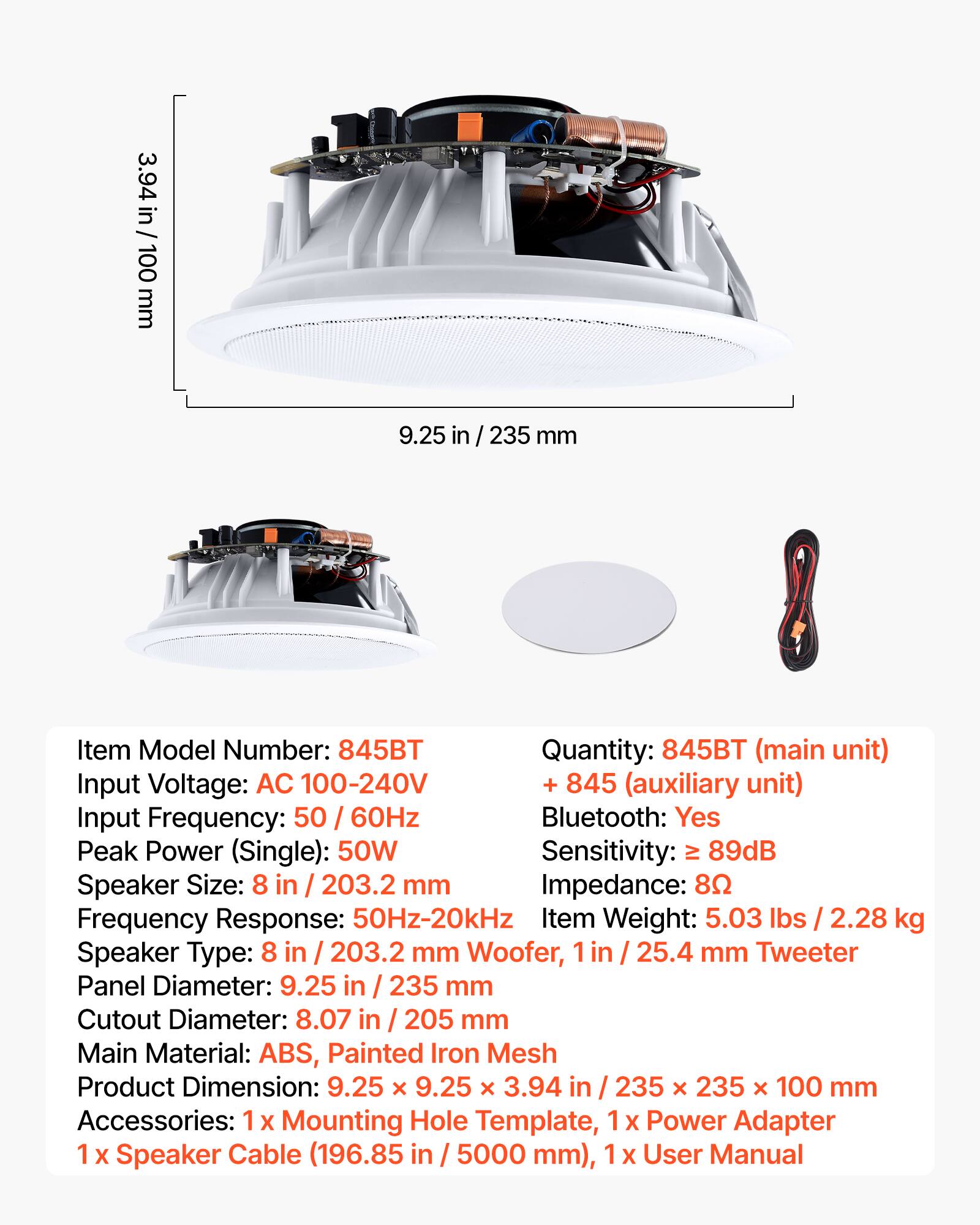 3.94 in / 100 mm  
9.25 in / 235 mm  

Item Model Number: 845BT  
Quantity: 845BT (main unit) + 845 (auxiliary unit)  

Input Voltage: AC 100-240V  
Input Frequency: 50 / 60Hz  
Bluetooth: Yes  
Sensitivity: ≥ 89dB  
Impedance: 8Ω  

Speaker Size: 8 in / 203.2 mm Woofer, 1 in / 25.4 mm Tweeter  
Frequency Response: 50Hz-20kHz  
Item Weight: 5.03 lbs / 2.28 kg  

Panel Diameter: 9.25 in / 235 mm  
Cutout Diameter: 8.07 in / 205 mm  

Main Material: ABS, Painted Iron Mesh  
Product Dimension: 9.25 x 9.25 x 3.94 in / 235 x 235 x 100 mm  

Accessories: 1 x Mounting Hole Template, 1