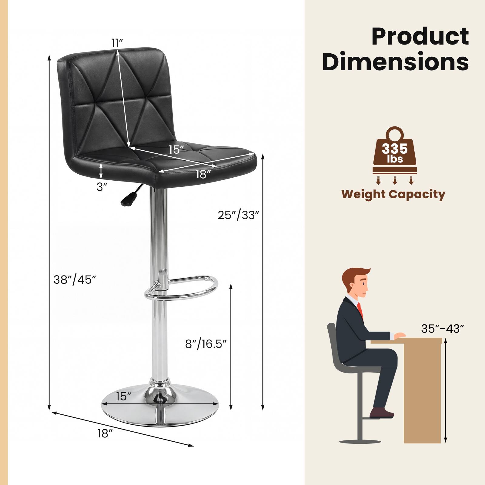 Product Dimensions:
- Height: 38"/45"
- Seat Height: 25"/33"
- Seat Depth: 18"
- Seat Width: 15"
- Back Height: 11"
- Back Width: 15"
- Armrest Height: 8"/16.5"
- Base Diameter: 15"
- Base Width: 18"
- Minimum Table Height: 35"-43"

Weight Capacity: 335 lbs