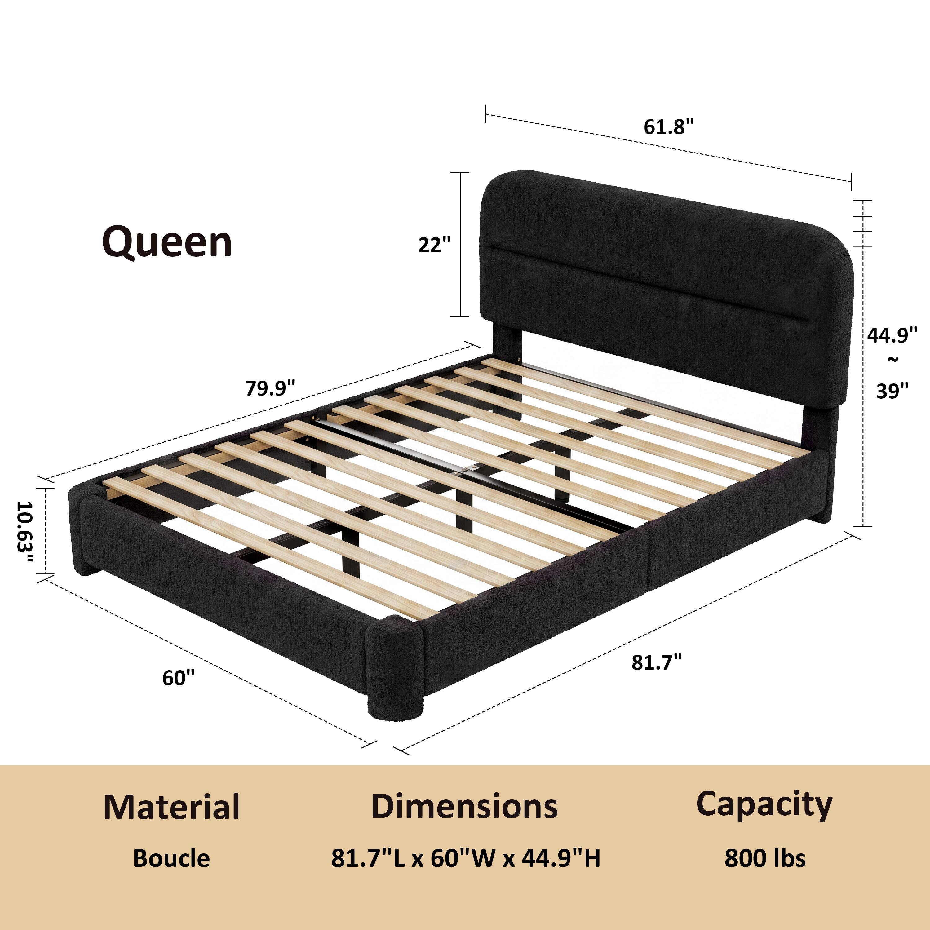 Queen

61.8"
22"
44.9"
79.9"
39"
10.63"
60"
81.7"

Material: Boucle
Dimensions: 81.7"L x 60"W x 44.9"H
Capacity: 800 lbs