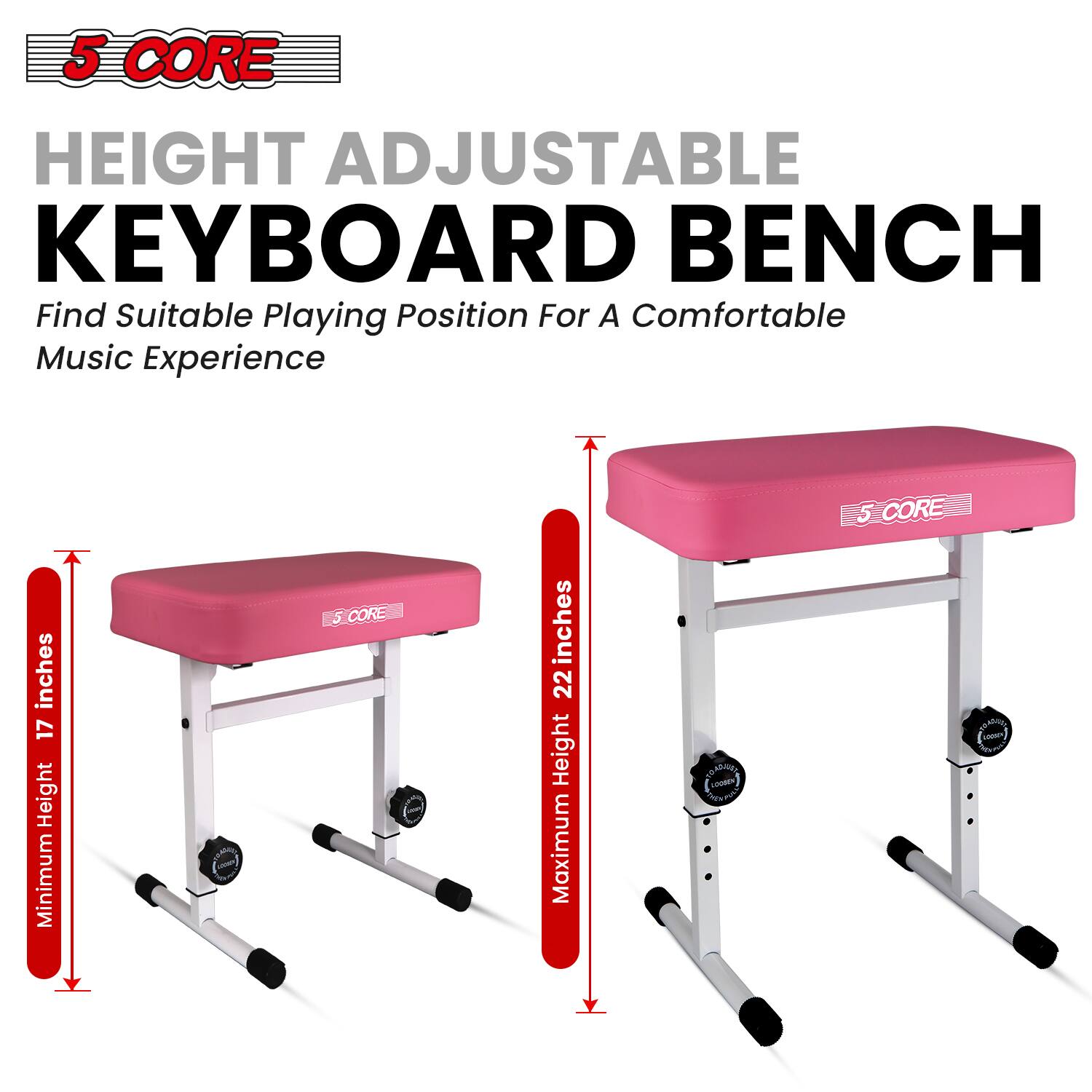 5 CORE HEIGHT ADJUSTABLE KEYBOARD BENCH  
Find Suitable Playing Position For A Comfortable Music Experience  

inches 17 Height Minimum  
5 CORE  
inches 22 Height Maximum  

TOADJUST LOOBEN THEN TWEE  
CORE PRODUCT LORSON