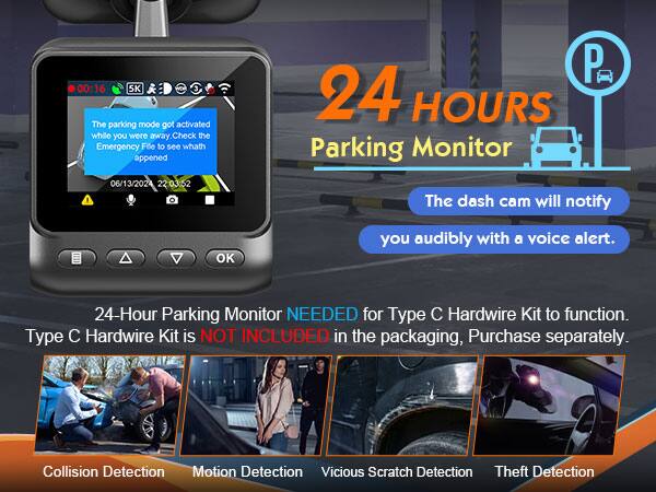 00:16 5K 3 The parking mode got activated while you were away. Check the Emergency File to see what happened. 06/13/2024 22:03:52 P

24 HOURS Parking Monitor

The dash cam will notify you audibly with a voice alert.

24-Hour Parking Monitor NEEDED for Type C Hardwire Kit to function. Type C Hardwire Kit is NOT INCLUDED in the packaging. Purchase separately.

Collision Detection Motion Detection Vicious Scratch Detection Theft Detection