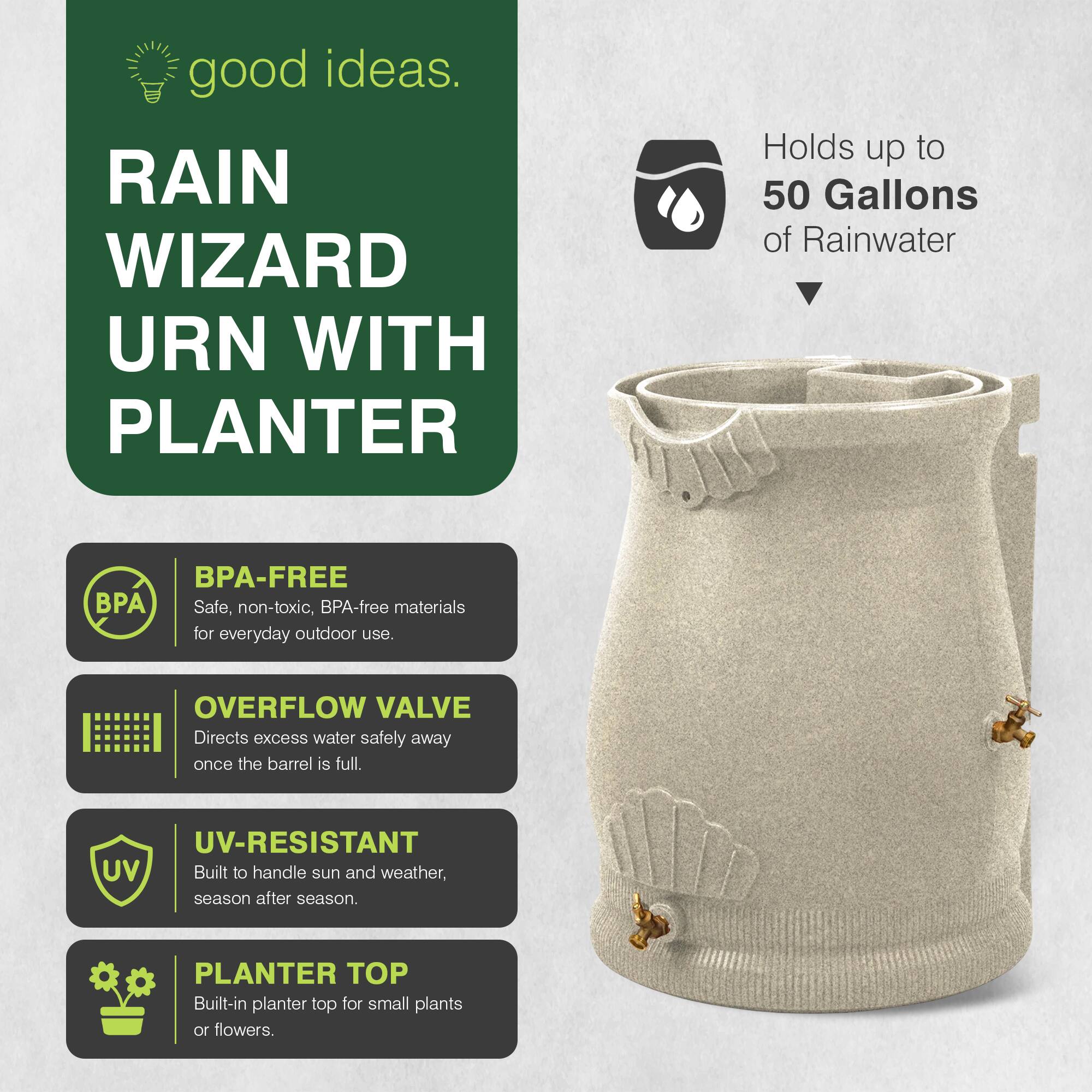 good ideas.  
RAIN WIZARD URN WITH PLANTER  
Holds up to 50 Gallons of Rainwater  
BPA-FREE  
Safe, non-toxic, BPA-free materials for everyday outdoor use.  
OVERFLOW VALVE  
Directs excess water safely away once the barrel is full.  
UV-RESISTANT  
Built to handle sun and weather, season after season.  
PLANTER TOP  
Built-in planter top for small plants or flowers.
