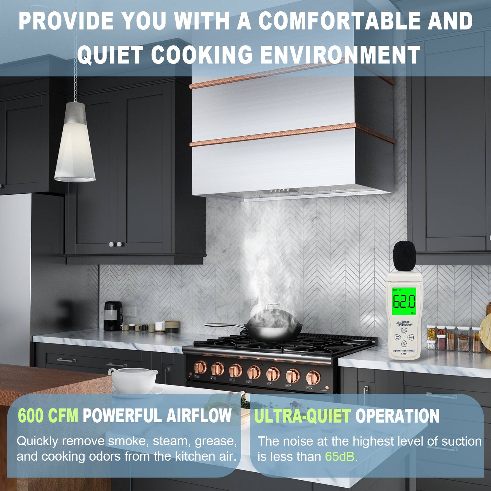 PROVIDE YOU WITH A COMFORTABLE AND QUIET COOKING ENVIRONMENT

600 CFM POWERFUL AIRFLOW
Quickly remove smoke, steam, grease, and cooking odors from the kitchen air.

ULTRA-QUIET OPERATION
The noise at the highest level of suction is less than 65dB.