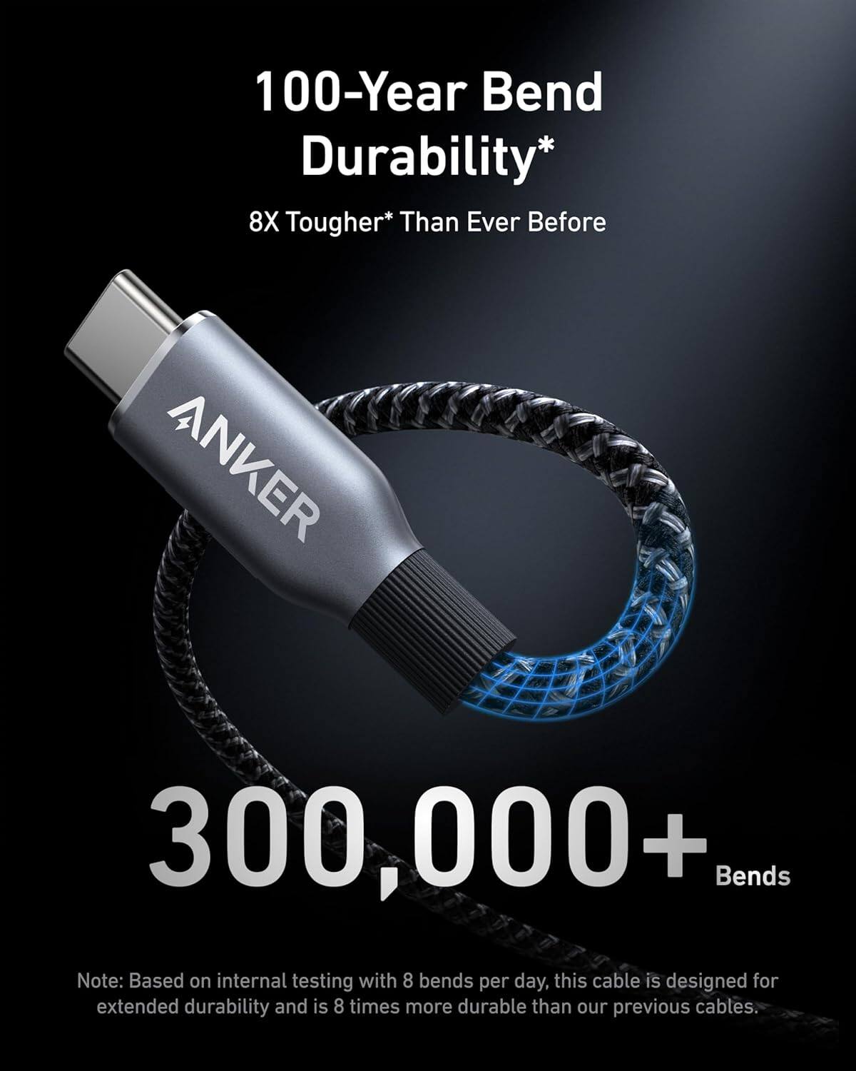 100-Year Bend Durability*  
8X Tougher* Than Ever Before  

ANKER  
300,000+ Bends  

Note: Based on internal testing with 8 bends per day, this cable is designed for extended durability and is 8 times more durable than our previous cables.