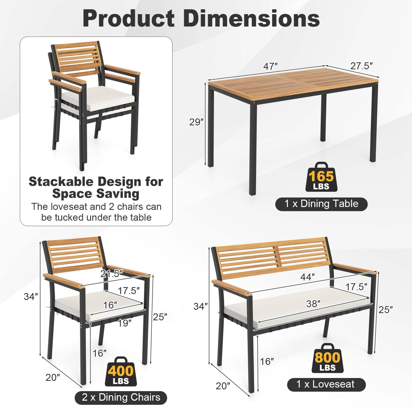 Product Dimensions

Stackable Design for Space Saving  
The loveseat and 2 chairs can be tucked under the table

1 x Dining Table  
47" x 27.5" x 29"  
165 LBS

2 x Dining Chairs  
34" x 21.5" x 17.5" x 16" x 19" x 25" x 34"  
400 LBS

1 x Loveseat  
44" x 38" x 17.5" x 25" x 20" x 16"  
800 LBS