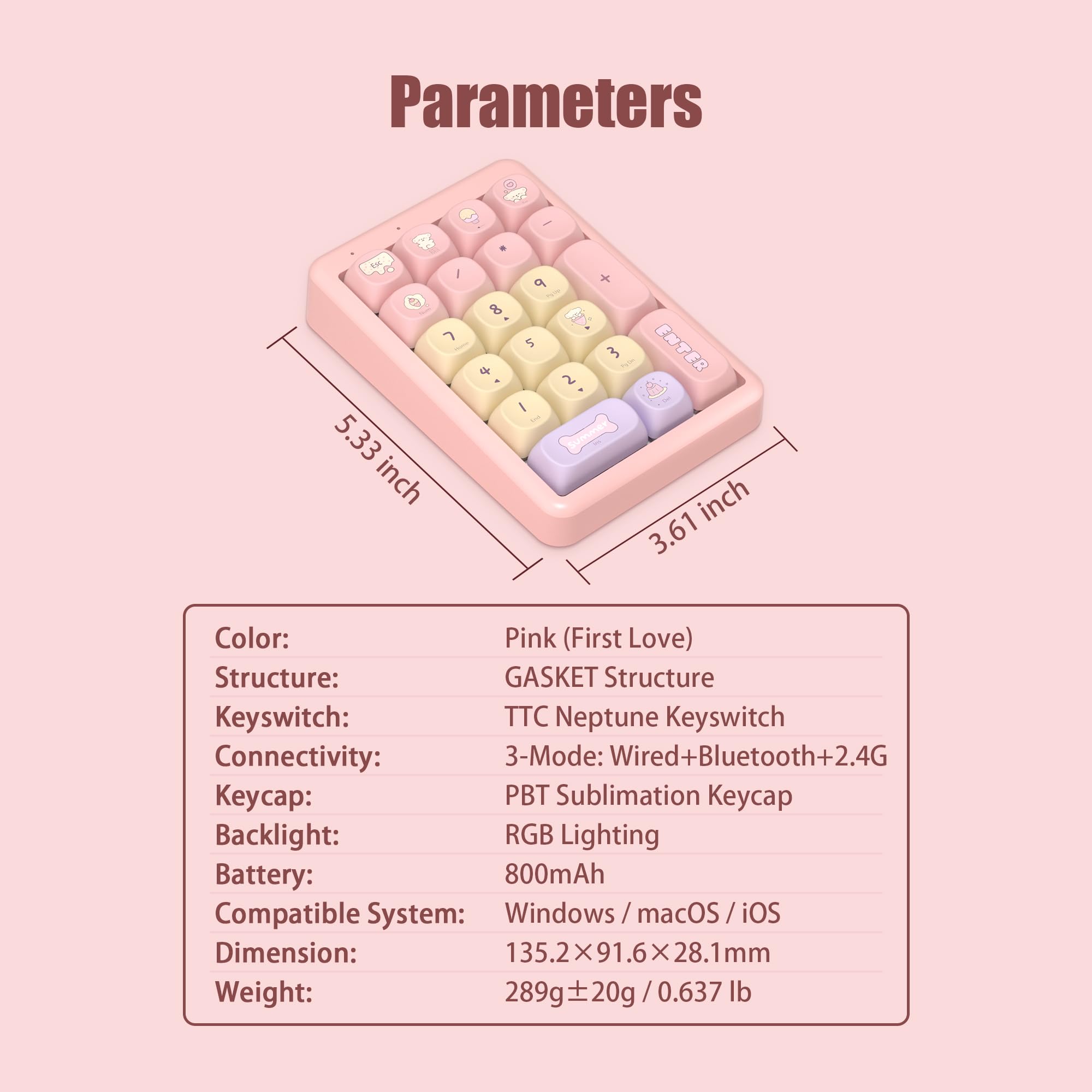 Parameters

Color: Pink (First Love)

Structure: GASKET Structure

Keyswitch: TTC Neptune Keyswitch

Connectivity: 3-Mode: Wired+Bluetooth+2.4G

Keycap: PBT Sublimation Keycap

Backlight: RGB Lighting

Battery: 800mAh

Compatible System: Windows / macOS / iOS

Dimension: 135.2x91.6x28.1mm

Weight: 289g ±20g / 0.637 lb